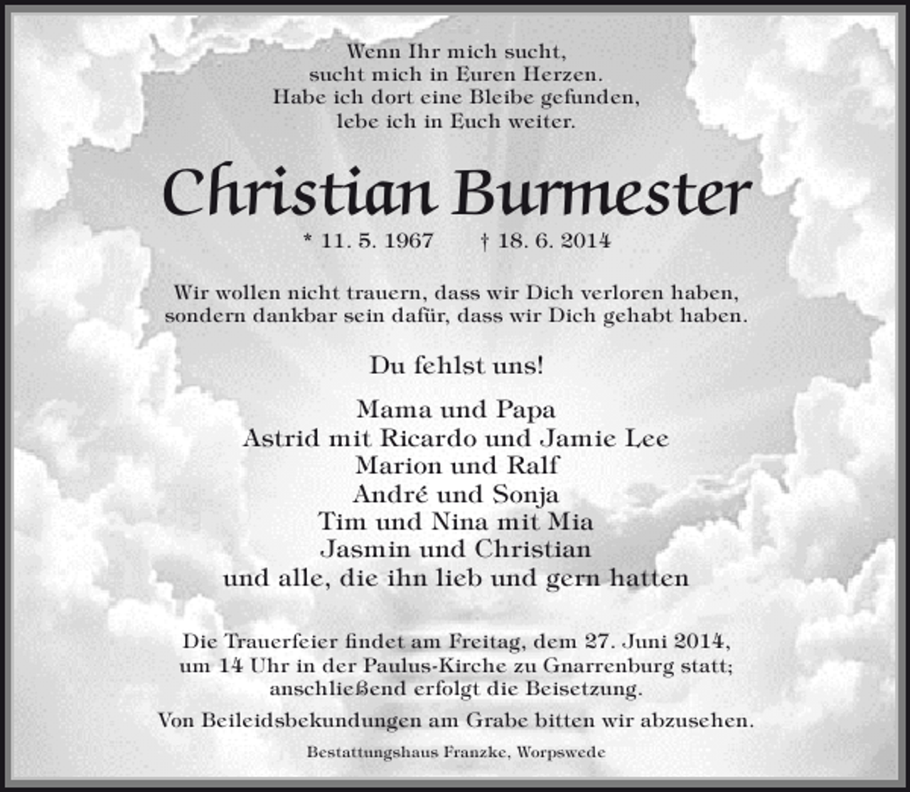 <p>Wenn Ihr mich sucht,<br />sucht mich in Euren Herzen.<br />Habe ich dort eine Bleibe gefunden,<br />lebe ich in Euch weiter.</p><p>Christian Burmester<br />* 11. 5. 1967</p><p>† 18. 6. 2014</p><p>Wir wollen nicht trauern, dass wir Dich verloren haben,<br />sondern dankbar sein dafür, dass wir Dich gehabt haben.</p><p>Du fehlst uns!<br />Mama und Papa<br />Astrid mit Ricardo und Jamie Lee<br />Marion und Ralf<br />André und Sonja<br />Tim und Nina mit Mia<br />Jasmin und Christian<br />und alle, die ihn lieb und gern hatten<br />Die Trauerfeier findet am Freitag, dem 27. Juni 2014,<br />um 14 Uhr in der Paulus-Kirche zu Gnarrenburg statt;<br />anschließend erfolgt die Beisetzung.<br />Von Beileidsbekundungen am Grabe bitten wir abzusehen.<br />Bestattungshaus Franzke, Worpswede</p>