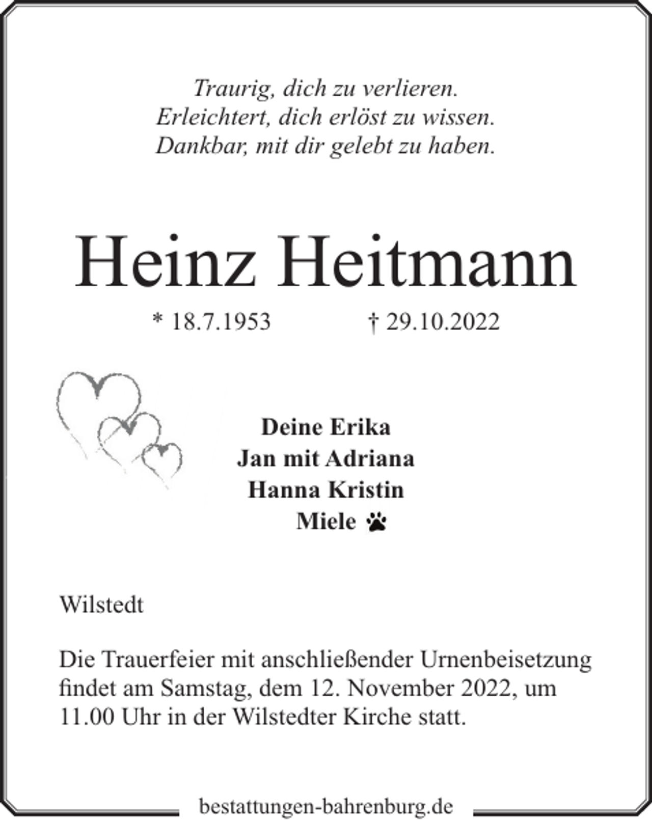 <p>Traurig, dich zu verlieren.<br />Erleichtert, dich erlöst zu wissen.<br />Dankbar, mit dir gelebt zu haben.</p><p>Heinz Heitmann<br />* 18.7.1953</p><p>† 29.10.2022</p><p>Deine Erika<br />Jan mit Adriana<br />Hanna Kristin<br />Miele<br />Wilstedt<br />Die Trauerfeier mit anschließender Urnenbeisetzung<br />findet am Samstag, dem 12. November 2022, um<br />11.00 Uhr in der Wilstedter Kirche statt.<br />bestattungen-bahrenburg.de</p>