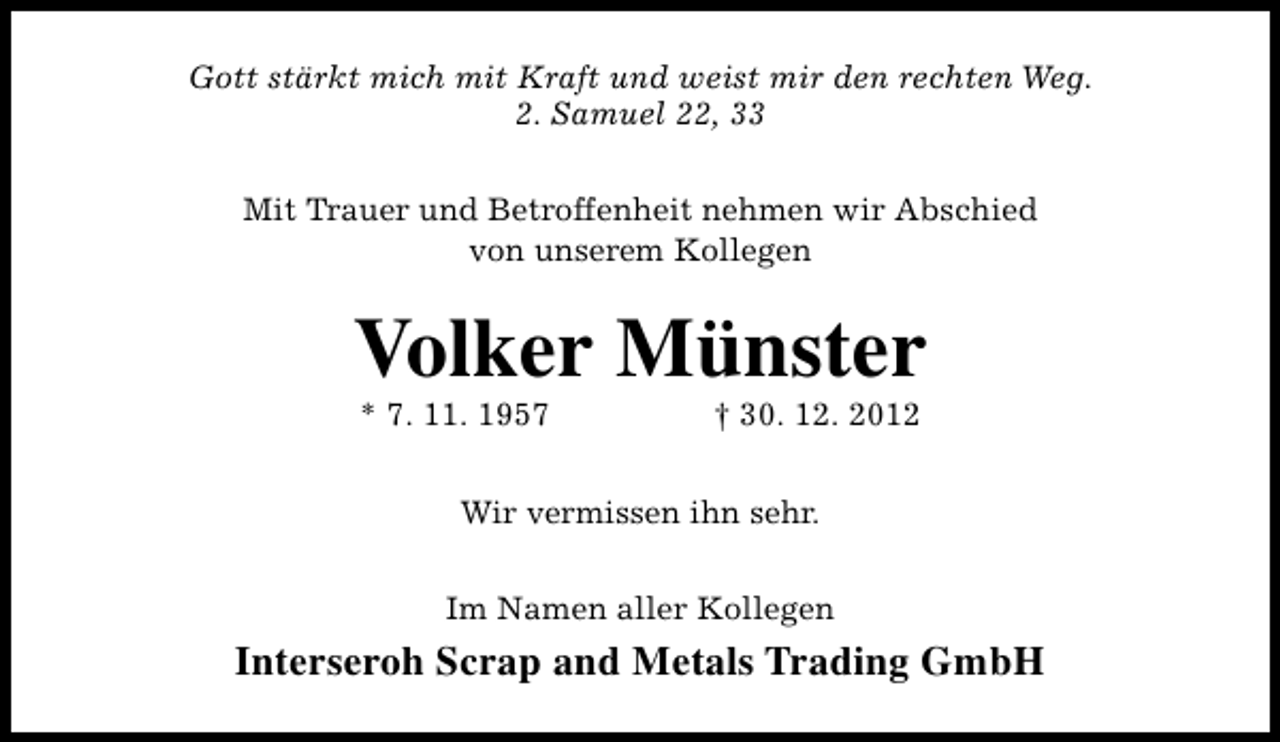 <p>Gott stärkt mich mit Kraft und weist mir den rechten Weg.<br />2. Samuel 22, 33<br />Mit Trauer und Betroffenheit nehmen wir Abschied<br />von unserem Kollegen</p><p>Volker Münster<br />* 7. 11. 1957</p><p>† 30. 12. 2012</p><p>Wir vermissen ihn sehr.<br />Im Namen aller Kollegen</p><p>Interseroh Scrap and Metals Trading GmbH</p>