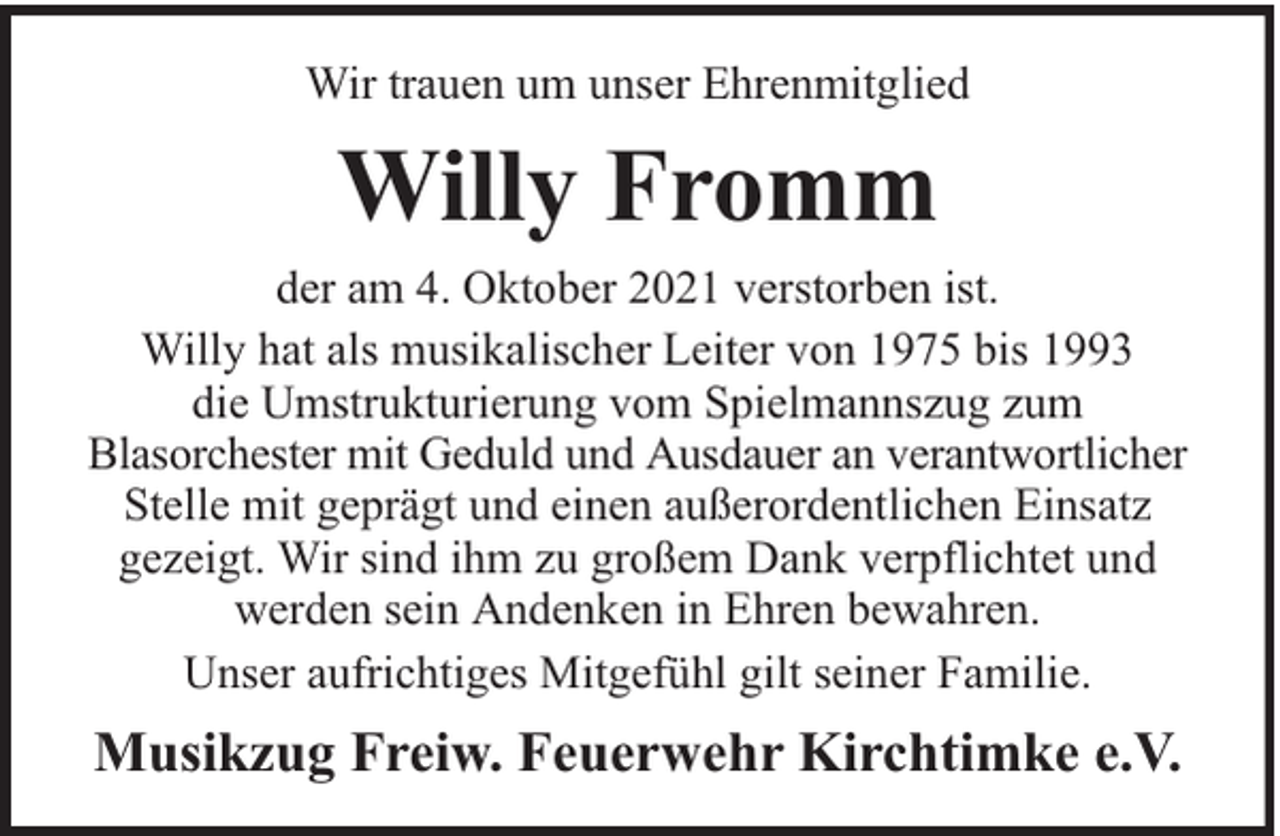 <p>Wir trauen um unser Ehrenmitglied</p><p>Willy Fromm<br />der am 4. Oktober 2021 verstorben ist.<br />Willy hat als musikalischer Leiter von 1975 bis 1993<br />die Umstrukturierung vom Spielmannszug zum<br />Blasorchester mit Geduld und Ausdauer an verantwortlicher<br />Stelle mit geprägt und einen außerordentlichen Einsatz<br />gezeigt. Wir sind ihm zu großem Dank verpflichtet und<br />werden sein Andenken in Ehren bewahren.<br />Unser aufrichtiges Mitgefühl gilt seiner Familie.</p><p>Musikzug Freiw. Feuerwehr Kirchtimke e.V.</p>
