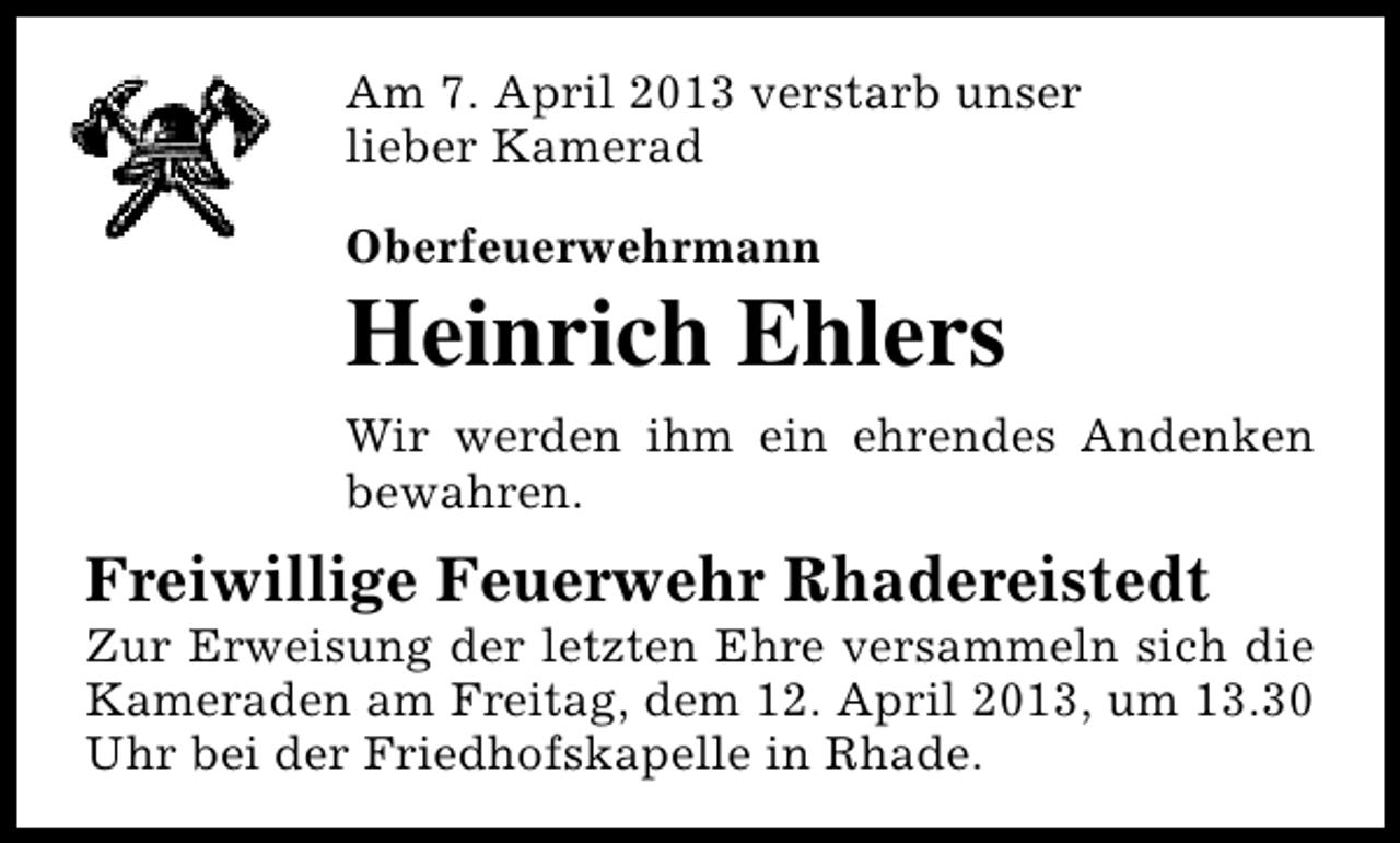 <p>Am 7. April 2013 verstarb unser<br />lieber Kamerad<br />Oberfeuerwehrmann</p><p>Heinrich Ehlers<br />Wir werden ihm ein ehrendes Andenken<br />bewahren.</p><p>Freiwillige Feuerwehr Rhadereistedt</p><p>Zur Erweisung der letzten Ehre versammeln sich die<br />Kameraden am Freitag, dem 12. April 2013, um 13.30<br />Uhr bei der Friedhofskapelle in Rhade.</p>