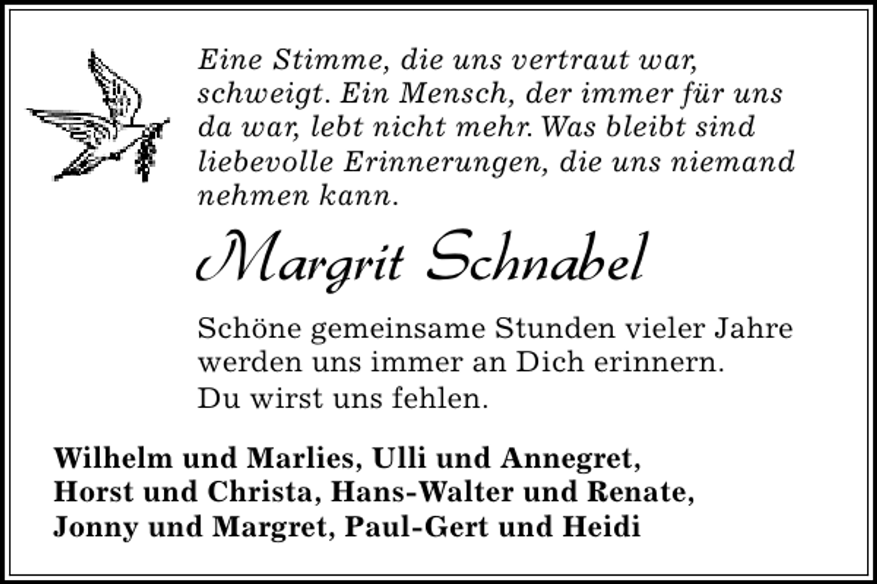 <p>Eine Stimme, die uns vertraut war,<br />schweigt. Ein Mensch, der immer für uns<br />da war, lebt nicht mehr. Was bleibt sind<br />liebevolle Erinnerungen, die uns niemand<br />nehmen kann.</p><p>Margrit Schnabel</p><p>Schöne gemeinsame Stunden vieler Jahre<br />werden uns immer an Dich erinnern.<br />Du wirst uns fehlen.<br />Wilhelm und Marlies, Ulli und Annegret,<br />Horst und Christa, Hans-Walter und Renate,<br />Jonny und Margret, Paul-Gert und Heidi</p>
