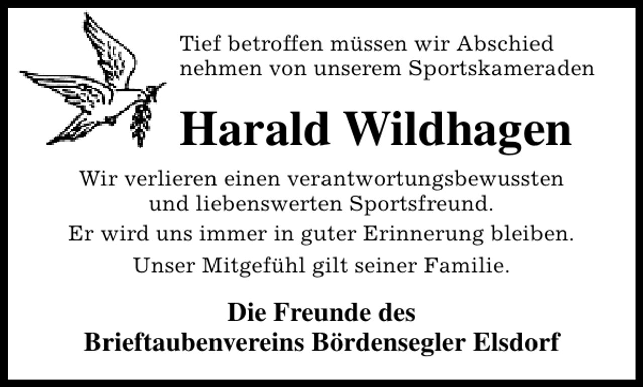 <p>Tief betroffen müssen wir Abschied<br />nehmen von unserem Sportskameraden</p><p>Harald Wildhagen<br />Wir verlieren einen verantwortungsbewussten<br />und liebenswerten Sportsfreund.<br />Er wird uns immer in guter Erinnerung bleiben.<br />Unser Mitgefühl gilt seiner Familie.</p><p>Die Freunde des<br />Brieftaubenvereins Bördensegler Elsdorf</p>
