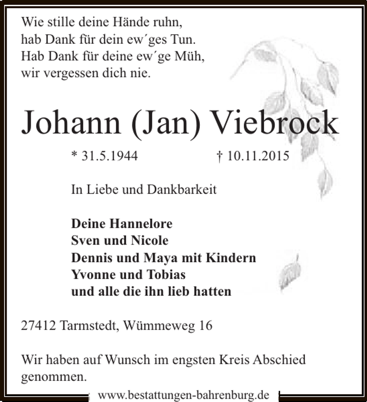 <p>Wie stille deine Hände ruhn,<br />hab Dank für dein ew´ges Tun.<br />Hab Dank für deine ew´ge Müh,<br />wir vergessen dich nie.</p><p>Johann (Jan) Viebrock<br />* 31.5.1944</p><p>† 10.11.2015</p><p>In Liebe und Dankbarkeit<br />Deine Hannelore<br />Sven und Nicole<br />Dennis und Maya mit Kindern<br />Yvonne und Tobias<br />und alle die ihn lieb hatten<br />27412 Tarmstedt, Wümmeweg 16<br />Wir haben auf Wunsch im engsten Kreis Abschied<br />genommen.<br />www.bestattungen-bahrenburg.de</p>