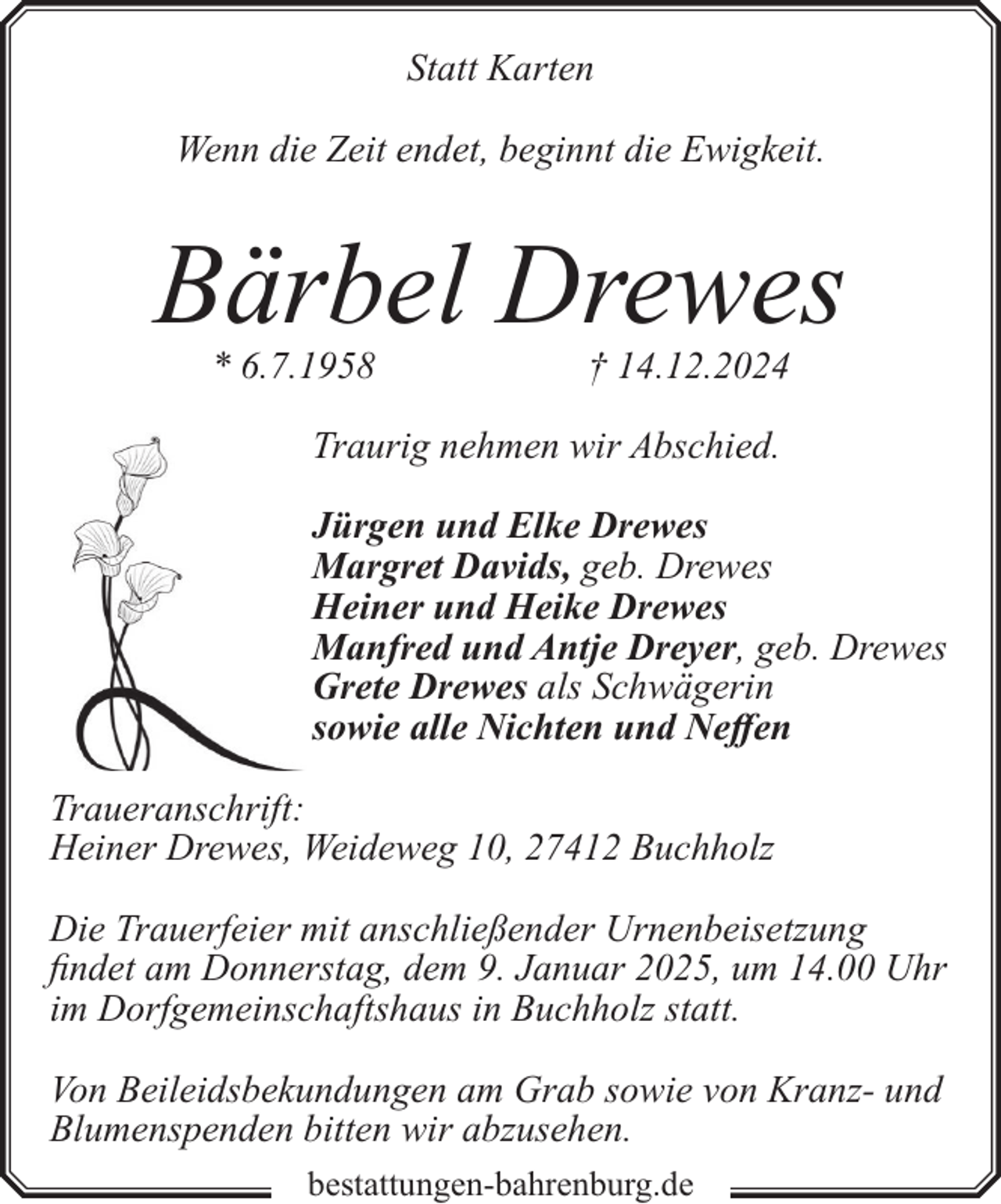 <p>Statt Karten<br />Wenn die Zeit endet, beginnt die Ewigkeit.</p><p>Bärbel Drewes<br />* 6.7.1958</p><p>† 14.12.2024</p><p>Traurig nehmen wir Abschied.<br />Jürgen und Elke Drewes<br />Margret Davids, geb. Drewes<br />Heiner und Heike Drewes<br />Manfred und Antje Dreyer, geb. Drewes<br />Grete Drewes als Schwägerin<br />sowie alle Nichten und Neffen<br />Traueranschrift:<br />Heiner Drewes, Weideweg 10, 27412 Buchholz<br />Die Trauerfeier mit anschließender Urnenbeisetzung<br />findet am Donnerstag, dem 9. Januar 2025, um 14.00 Uhr<br />im Dorfgemeinschaftshaus in Buchholz statt.<br />Von Beileidsbekundungen am Grab sowie von Kranz- und<br />Blumenspenden bitten wir abzusehen.<br />bestattungen-bahrenburg.de</p>