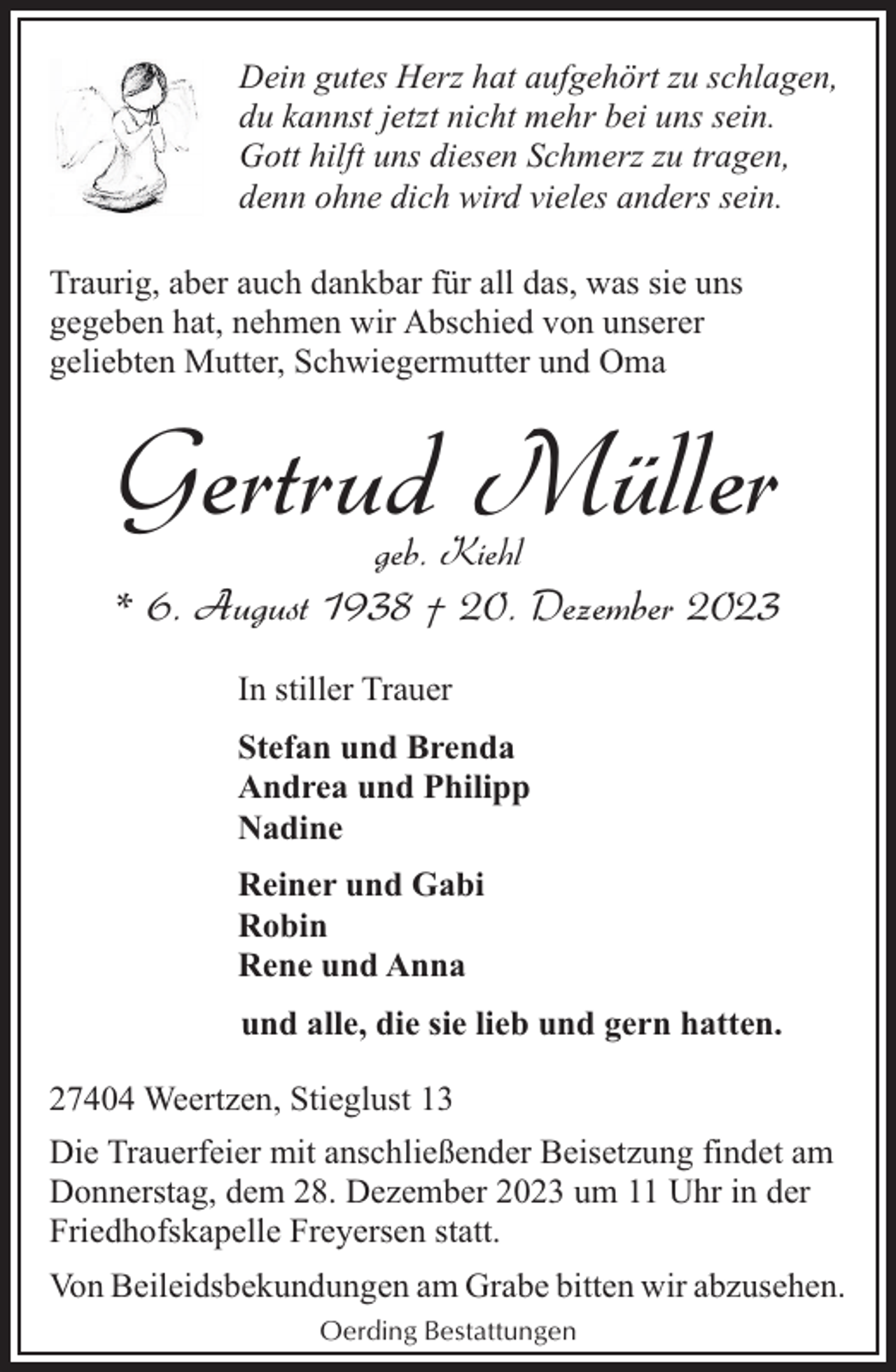 <p>Dein gutes Herz hat aufgehört zu schlagen,<br />du kannst jetzt nicht mehr bei uns sein.<br />Gott hilft uns diesen Schmerz zu tragen,<br />denn ohne dich wird vieles anders sein.<br />Traurig, aber auch dankbar für all das, was sie uns<br />gegeben hat, nehmen wir Abschied von unserer<br />geliebten Mutter, Schwiegermutter und Oma</p><p>Gertrud Müller<br />geb. Kiehl</p><p>* 6. August 1938 † 20. Dezember 2023<br />In stiller Trauer<br />Stefan und Brenda<br />Andrea und Philipp<br />Nadine<br />Reiner und Gabi<br />Robin<br />Rene und Anna<br />und alle, die sie lieb und gern hatten.<br />27404 Weertzen, Stieglust 13<br />Die Trauerfeier mit anschließender Beisetzung findet am<br />Donnerstag, dem 28. Dezember 2023 um 11 Uhr in der<br />Friedhofskapelle Freyersen statt.<br />Von Beileidsbekundungen am Grabe bitten wir abzusehen.<br />Oerding Bestattungen</p>