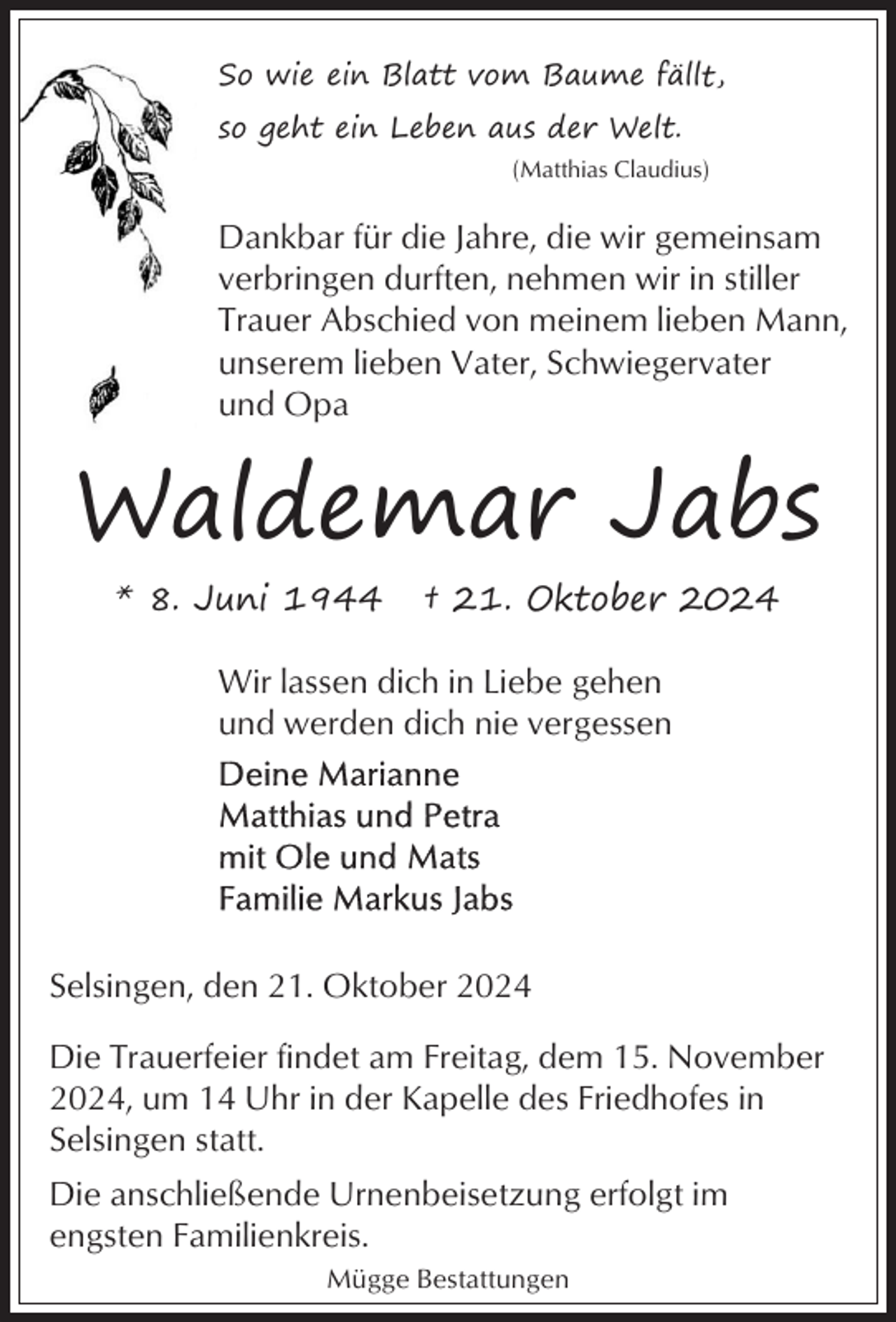 <p>So wie ein Blatt vom Baume fällt,<br />so geht ein Leben aus der Welt.<br />(Matthias Claudius)</p><p>Dankbar für die Jahre, die wir gemeinsam<br />verbringen durften, nehmen wir in stiller<br />Trauer Abschied von meinem lieben Mann,<br />unserem lieben Vater, Schwiegervater<br />und Opa</p><p>Waldemar Jabs<br />* 8. Juni 1944</p><p>† 21. Oktober 2024</p><p>Wir lassen dich in Liebe gehen<br />und werden dich nie vergessen</p><p>Selsingen, den 21. Oktober 2024<br />Die Trauerfeier findet am Freitag, dem 15. November<br />2024, um 14 Uhr in der Kapelle des Friedhofes in<br />Selsingen statt.<br />Die anschließende Urnenbeisetzung erfolgt im<br />engsten Familienkreis.<br />Mügge Bestattungen</p>