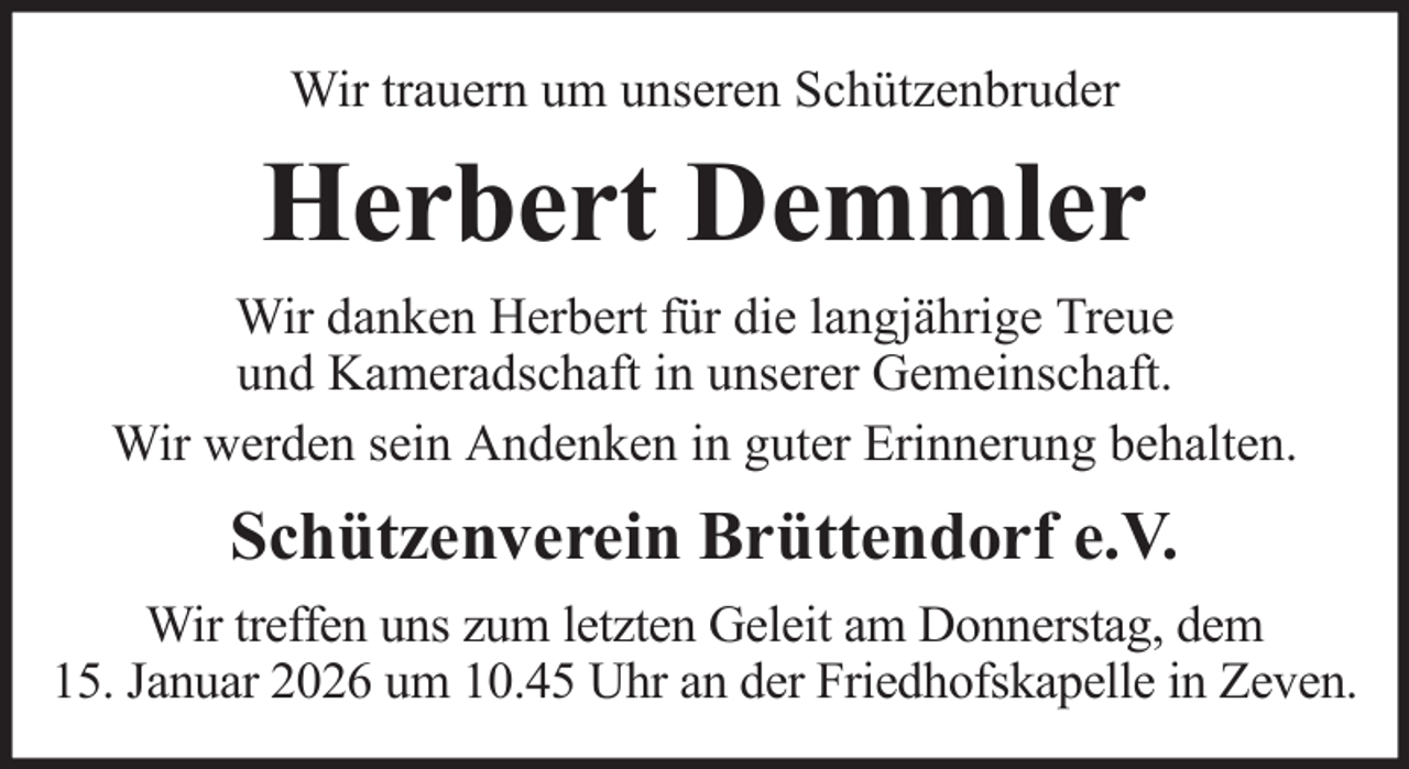 <p>Wir trauern um unseren Schützenbruder</p><p>Herbert Demmler<br />Wir danken Herbert für die langjährige Treue<br />und Kameradschaft in unserer Gemeinschaft.<br />Wir werden sein Andenken in guter Erinnerung behalten.</p><p>Schützenverein Brüttendorf e.V.<br />Wir treffen uns zum letzten Geleit am Donnerstag, dem<br />15. Januar 2026 um 10.45 Uhr an der Friedhofskapelle in Zeven.</p>