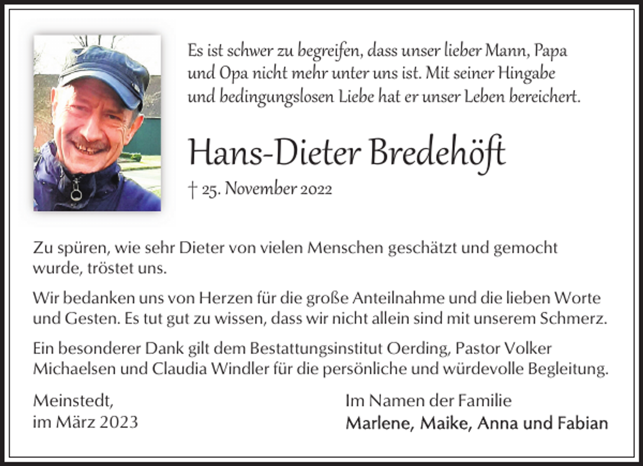 <p>Es ist schwer zu beg�eifen, dass unser lieber Mann, Papa<br />und Opa nicht mehr unter uns ist. Mit seiner Hingabe<br />und beding)ngslosen Liebe hat er unser Leben bereicher+.</p><p>Hans­Dieter Bredehöﬅ</p><p>† 25. November 2022</p><p>Zu spüren, wie sehr Dieter von vielen Menschen geschätzt und gemocht<br />wurde, tröstet uns.<br />Wir bedanken uns von Herzen für die große Anteilnahme und die lieben Worte<br />und Gesten. Es tut gut zu wissen, dass wir nicht allein sind mit unserem Schmerz.<br />Ein besonderer Dank gilt dem Bestattungsinstitut Oerding, Pastor Volker<br />Michaelsen und Claudia Windler für die persönliche und würdevolle Begleitung.</p><p>Meinstedt,<br />im März 2023</p><p>Im Namen der Familie</p>