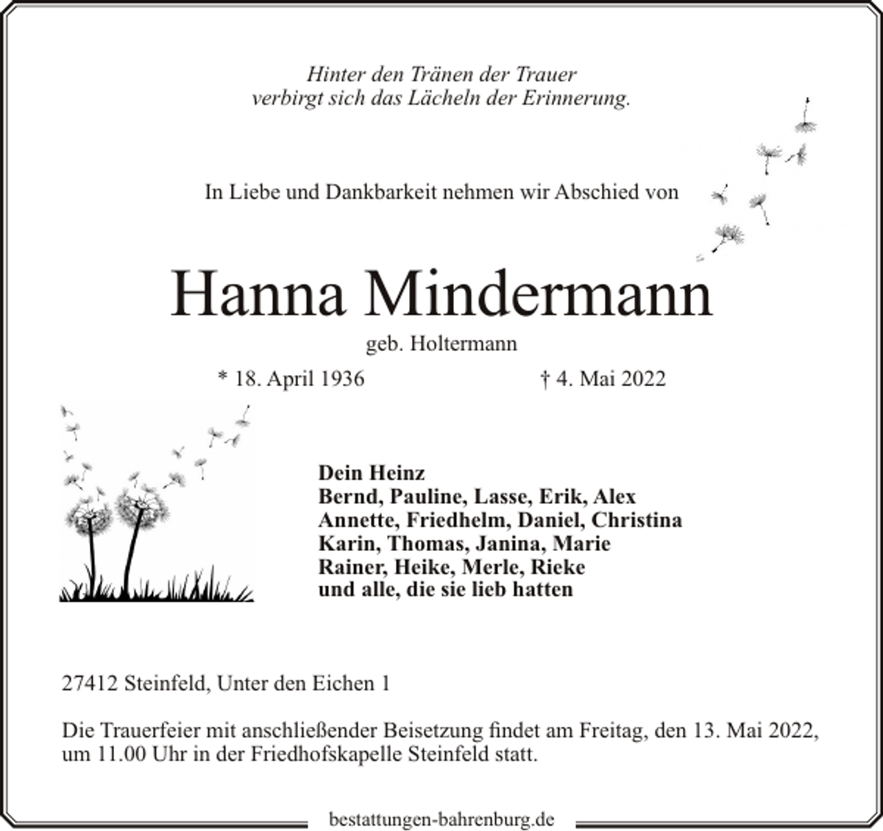 <p>Hinter den Tränen der Trauer<br />verbirgt sich das Lächeln der Erinnerung.</p><p>In Liebe und Dankbarkeit nehmen wir Abschied von</p><p>Hanna Mindermann<br />geb. Holtermann</p><p>* 18. April 1936</p><p>† 4. Mai 2022</p><p>Dein Heinz<br />Bernd, Pauline, Lasse, Erik, Alex<br />Annette, Friedhelm, Daniel, Christina<br />Karin, Thomas, Janina, Marie<br />Rainer, Heike, Merle, Rieke<br />und alle, die sie lieb hatten</p><p>27412 Steinfeld, Unter den Eichen 1<br />Die Trauerfeier mit anschließender Beisetzung findet am Freitag, den 13. Mai 2022,<br />um 11.00 Uhr in der Friedhofskapelle Steinfeld statt.<br />bestattungen-bahrenburg.de</p>