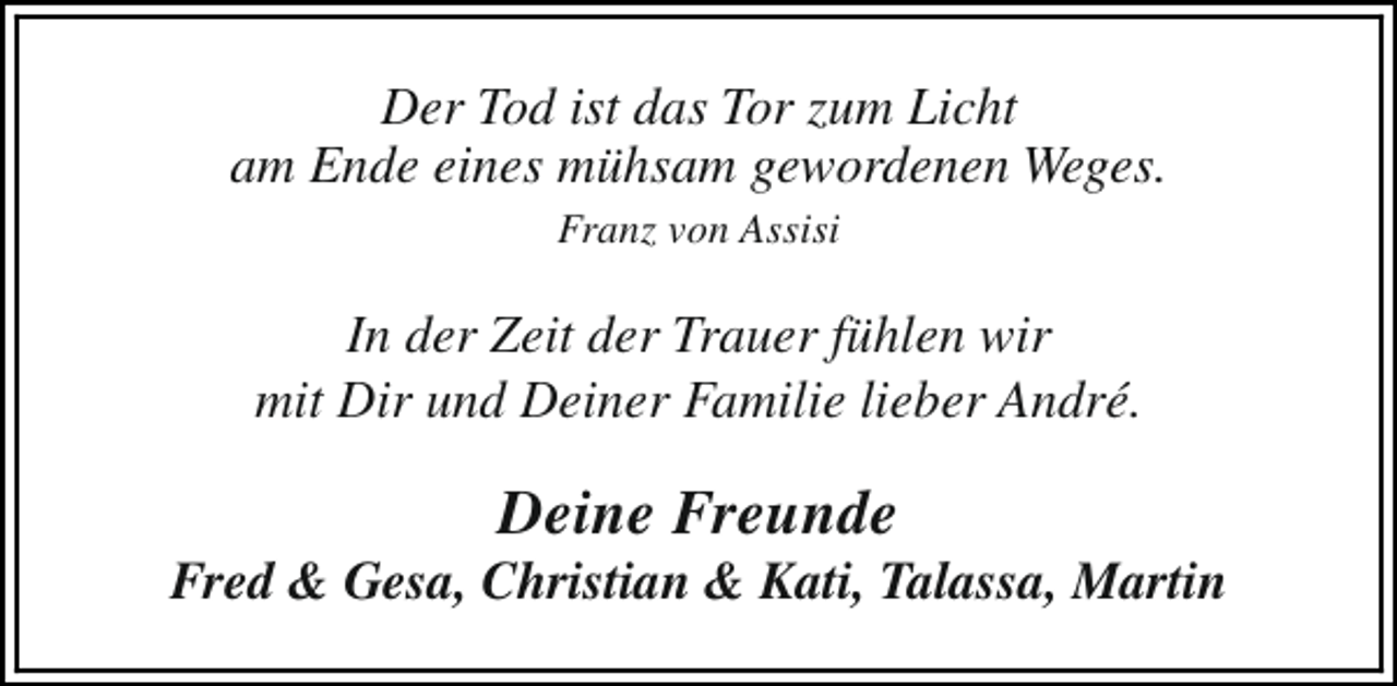 <p>Der Tod ist das Tor zum Licht<br />am Ende eines mühsam gewordenen Weges.<br />Franz von Assisi</p><p>In der Zeit der Trauer fühlen wir<br />mit Dir und Deiner Familie lieber André.</p><p>Deine Freunde</p><p>Fred &amp; Gesa, Christian &amp; Kati, Talassa, Martin</p>