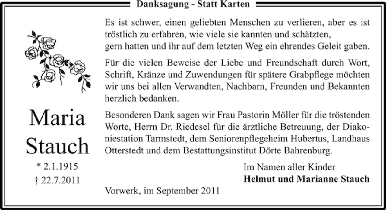 <p>Danksagung - Statt Karten<br />Es ist schwer, einen geliebten Menschen zu verlieren, aber es ist<br />tröstlich zu erfahren, wie viele sie kannten und schätzten,<br />gern hatten und ihr auf dem letzten Weg ein ehrendes Geleit gaben.<br />Für die vielen Beweise der Liebe und Freundschaft durch Wort,<br />Schrift, Kränze und Zuwendungen für spätere Grabpﬂege möchten<br />wir uns bei allen Verwandten, Nachbarn, Freunden und Bekannten<br />herzlich bedanken.</p><p>Maria<br />Stauch</p><p>Besonderen Dank sagen wir Frau Pastorin Möller für die tröstenden<br />Worte, Herrn Dr. Riedesel für die ärztliche Betreuung, der Diakoniestation Tarmstedt, dem Seniorenpﬂegeheim Hubertus, Landhaus<br />Otterstedt und dem Bestattungsinstitut Dörte Bahrenburg.</p><p>* 2.1.1915<br />† 22.7.2011</p><p>Im Namen aller Kinder<br />Helmut und Marianne Stauch<br />Vorwerk, im September 2011</p>