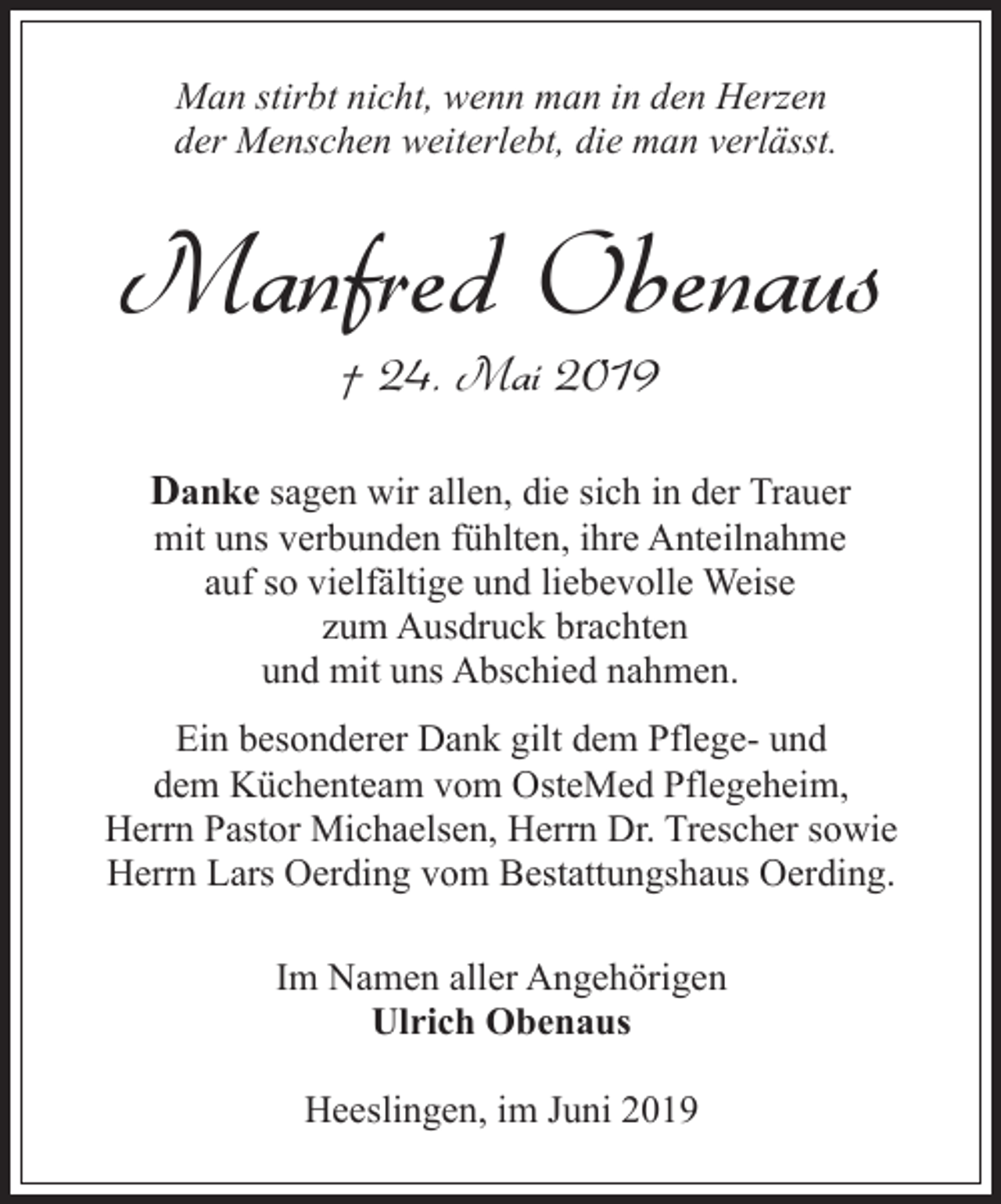 <p>Man stirbt nicht, wenn man in den Herzen<br />der Menschen weiterlebt, die man verlässt.</p><p>Manfred Obenaus<br />† 24. Mai 2019</p><p>Danke sagen wir allen, die sich in der Trauer<br />mit uns verbunden fühlten, ihre Anteilnahme<br />auf so vielfältige und liebevolle Weise<br />zum Ausdruck brachten<br />und mit uns Abschied nahmen.</p><p>Ein besonderer Dank gilt dem Pflege- und<br />dem Küchenteam vom OsteMed Pflegeheim,<br />Herrn Pastor Michaelsen, Herrn Dr. Trescher sowie<br />Herrn Lars Oerding vom Bestattungshaus Oerding.<br />Im Namen aller Angehörigen<br />Ulrich Obenaus<br />Heeslingen, im Juni 2019</p>