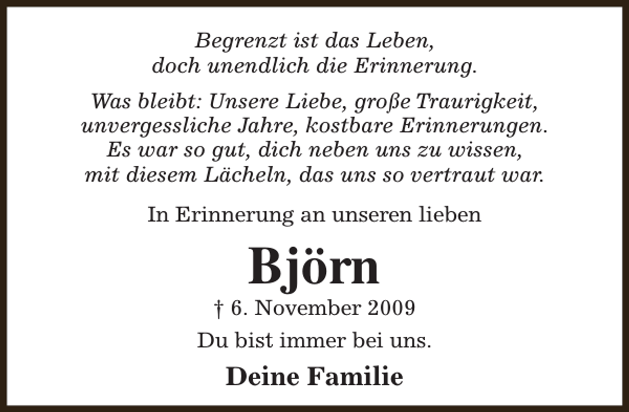 <p>Begrenzt ist das Leben,<br />doch unendlich die Erinnerung.<br />Was bleibt: Unsere Liebe, große Traurigkeit,<br />unvergessliche Jahre, kostbare Erinnerungen.<br />Es war so gut, dich neben uns zu wissen,<br />mit diesem Lächeln, das uns so vertraut war.<br />In Erinnerung an unseren lieben</p><p>Björn</p><p>† 6. November 2009<br />Du bist immer bei uns.</p><p>Deine Familie</p>