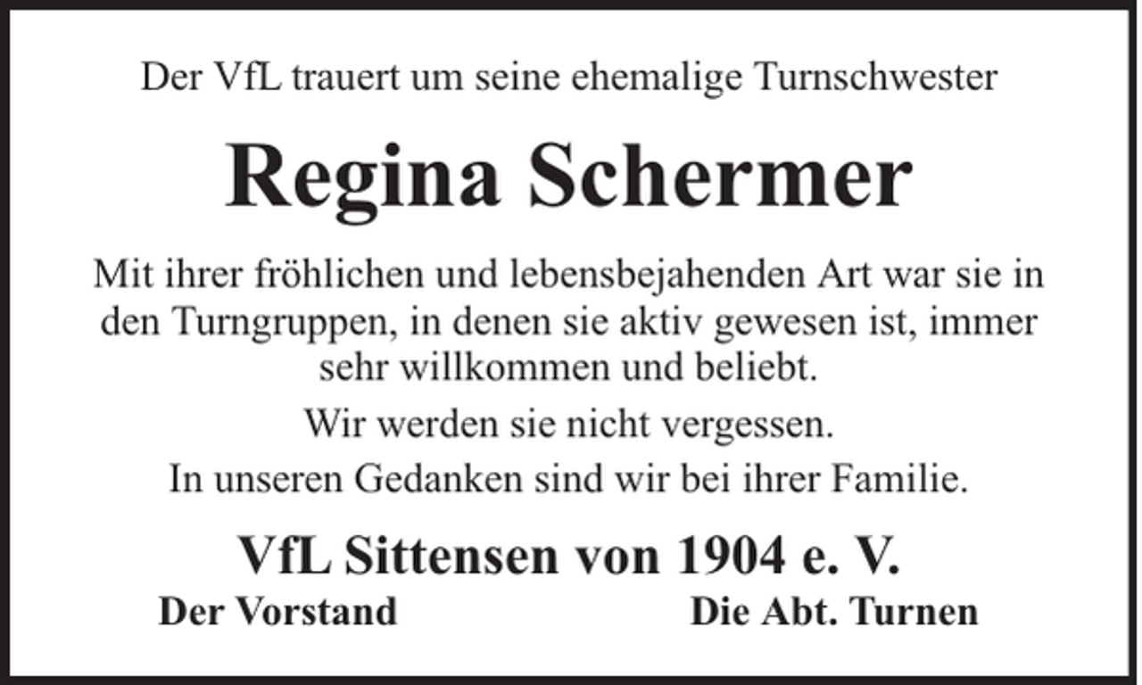 <p>Der VfL trauert um seine ehemalige Turnschwester</p><p>Regina Schermer<br />Mit ihrer fröhlichen und lebensbejahenden Art war sie in<br />den Turngruppen, in denen sie aktiv gewesen ist, immer<br />sehr willkommen und beliebt.<br />Wir werden sie nicht vergessen.<br />In unseren Gedanken sind wir bei ihrer Familie.</p><p>VfL Sittensen von 1904 e. V.</p><p>Der Vorstand</p><p>Die Abt. Turnen</p>