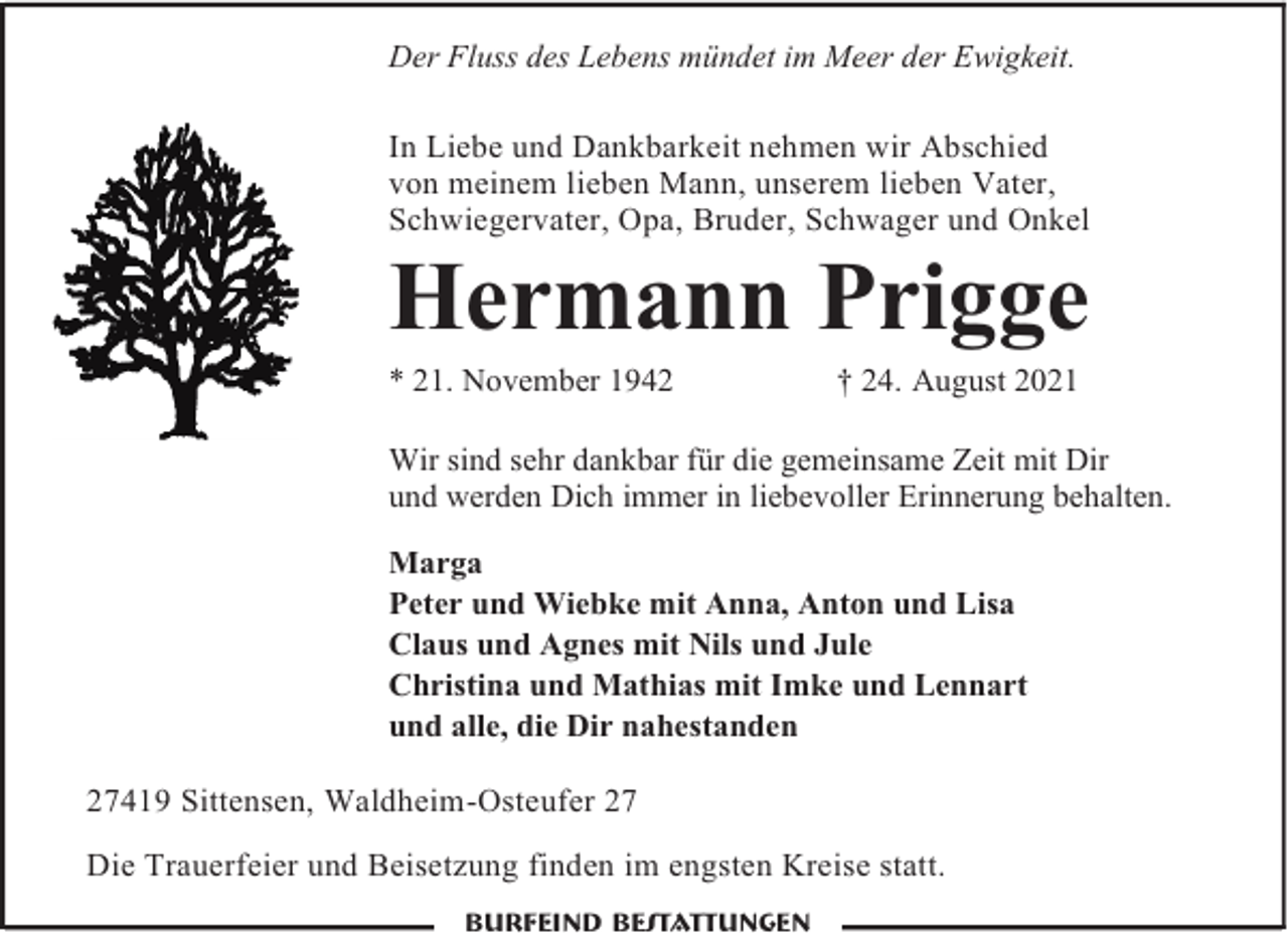 <p>Der Fluss des Lebens mündet im Meer der Ewigkeit.<br />In Liebe und Dankbarkeit nehmen wir Abschied<br />von meinem lieben Mann, unserem lieben Vater,<br />Schwiegervater, Opa, Bruder, Schwager und Onkel</p><p>Hermann Prigge<br />* 21. November 1942</p><p>† 24. August 2021</p><p>Wir sind sehr dankbar für die gemeinsame Zeit mit Dir<br />und werden Dich immer in liebevoller Erinnerung behalten.<br />Marga<br />Peter und Wiebke mit Anna, Anton und Lisa<br />Claus und Agnes mit Nils und Jule<br />Christina und Mathias mit Imke und Lennart<br />und alle, die Dir nahestanden<br />27419 Sittensen, Waldheim-Osteufer 27<br />Die Trauerfeier und Beisetzung finden im engsten Kreise statt.<br />Burfeind Bestattungen</p>