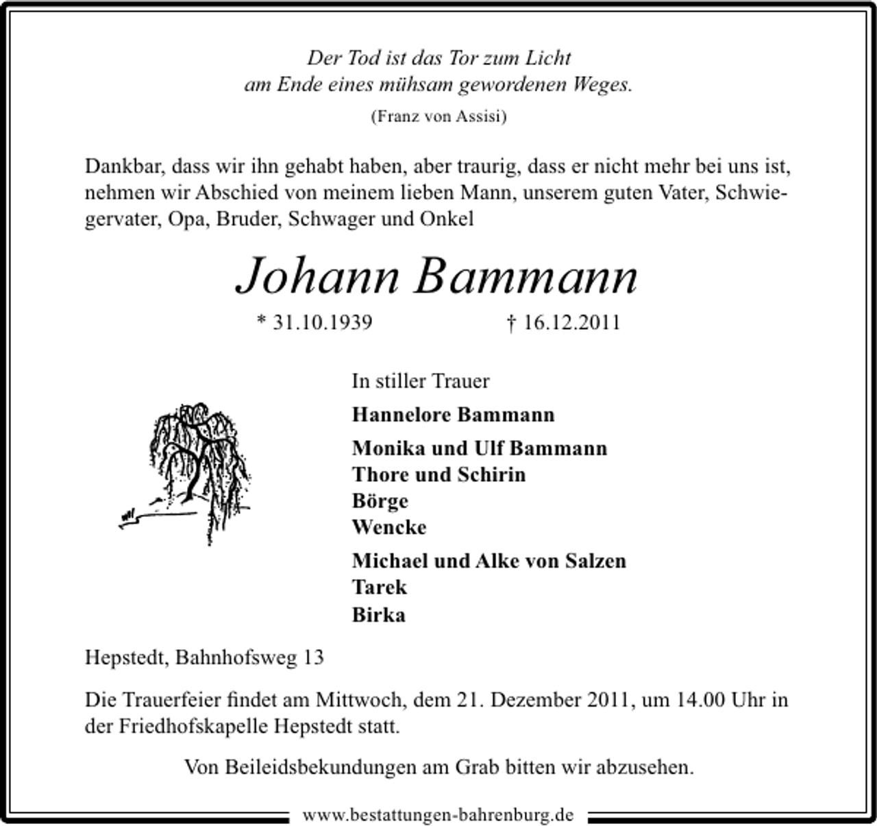<p>Der Tod ist das Tor zum Licht<br />am Ende eines mühsam gewordenen Weges.<br />(Franz von Assisi)</p><p>Dankbar, dass wir ihn gehabt haben, aber traurig, dass er nicht mehr bei uns ist,<br />nehmen wir Abschied von meinem lieben Mann, unserem guten Vater, Schwiegervater, Opa, Bruder, Schwager und Onkel</p><p>Johann Bammann<br />* 31.10.1939</p><p>† 16.12.2011</p><p>In stiller Trauer<br />Hannelore Bammann<br />Monika und Ulf Bammann<br />Thore und Schirin<br />Börge<br />Wencke<br />Michael und Alke von Salzen<br />Tarek<br />Birka<br />Hepstedt, Bahnhofsweg 13<br />Die Trauerfeier ﬁndet am Mittwoch, dem 21. Dezember 2011, um 14.00 Uhr in<br />der Friedhofskapelle Hepstedt statt.<br />Von Beileidsbekundungen am Grab bitten wir abzusehen.<br />www.bestattungen-bahrenburg.de</p>