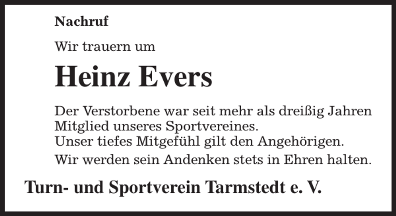 <p>Nachruf<br />Wir trauern um</p><p>Heinz Evers<br />Der Verstorbene war seit mehr als dreißig Jahren<br />Mitglied unseres Sportvereines.<br />Unser tiefes Mitgefühl gilt den Angehörigen.<br />Wir werden sein Andenken stets in Ehren halten.</p><p>Turn- und Sportverein Tarmstedt e. V.</p>