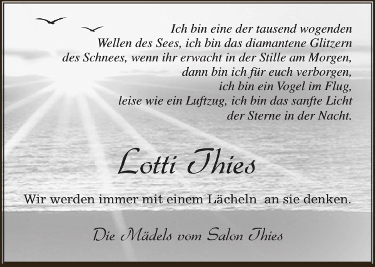 <p>Ich bin eine der tausend wogenden<br />Wellen des Sees, ich bin das diamantene Glitzern<br />des Schnees, wenn ihr erwacht in der Stille am Morgen,<br />dann bin ich für euch verborgen,<br />ich bin ein Vogel im Flug,<br />leise wie ein Luftzug, ich bin das sanfte Licht<br />der Sterne in der Nacht.</p><p>Lotti Thies<br />Wir werden immer mit einem Lächeln an sie denken.</p><p>Die Mädels vom Salon Thies</p>