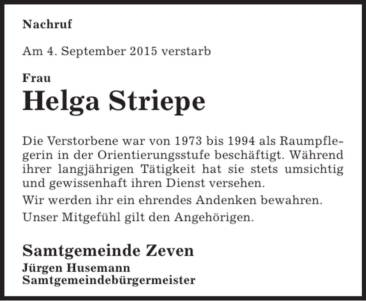 <p>Nachruf<br />Am 4. September 2015 verstarb<br />Frau</p><p>Helga Striepe<br />Die Verstorbene war von 1973 bis 1994 als Raumpflegerin in der Orientierungsstufe beschäftigt. Während<br />ihrer langjährigen Tätigkeit hat sie stets umsichtig<br />und gewissenhaft ihren Dienst versehen.<br />Wir werden ihr ein ehrendes Andenken bewahren.<br />Unser Mitgefühl gilt den Angehörigen.</p><p>Samtgemeinde Zeven</p><p>Jürgen Husemann<br />Samtgemeindebürgermeister</p>