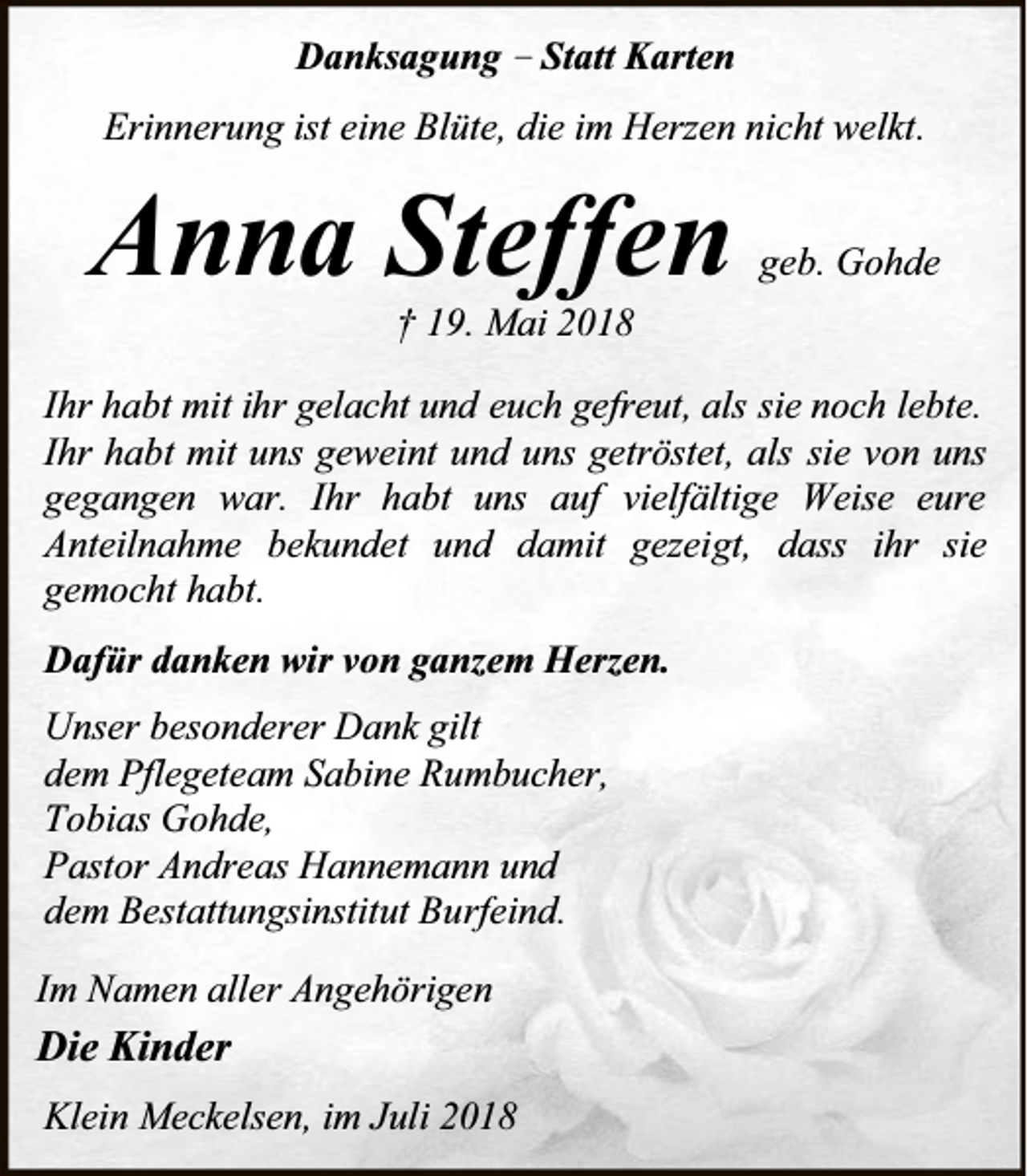 <p>Danksagung – Statt Karten<br />Erinnerung ist eine Blüte, die im Herzen nicht welkt.</p><p>Anna Steffen</p><p>geb. Gohde</p><p>† 19. Mai 2018</p><p>Ihr habt mit ihr gelacht und euch gefreut, als sie noch lebte.<br />Ihr habt mit uns geweint und uns getröstet, als sie von uns<br />gegangen war. Ihr habt uns auf vielfältige Weise eure<br />Anteilnahme bekundet und damit gezeigt, dass ihr sie<br />gemocht habt.<br />Dafür danken wir von ganzem Herzen.<br />Unser besonderer Dank gilt<br />dem Pflegeteam Sabine Rumbucher,<br />Tobias Gohde,<br />Pastor Andreas Hannemann und<br />dem Bestattungsinstitut Burfeind.<br />Im Namen aller Angehörigen</p><p>Die Kinder<br />Klein Meckelsen, im Juli 2018</p>