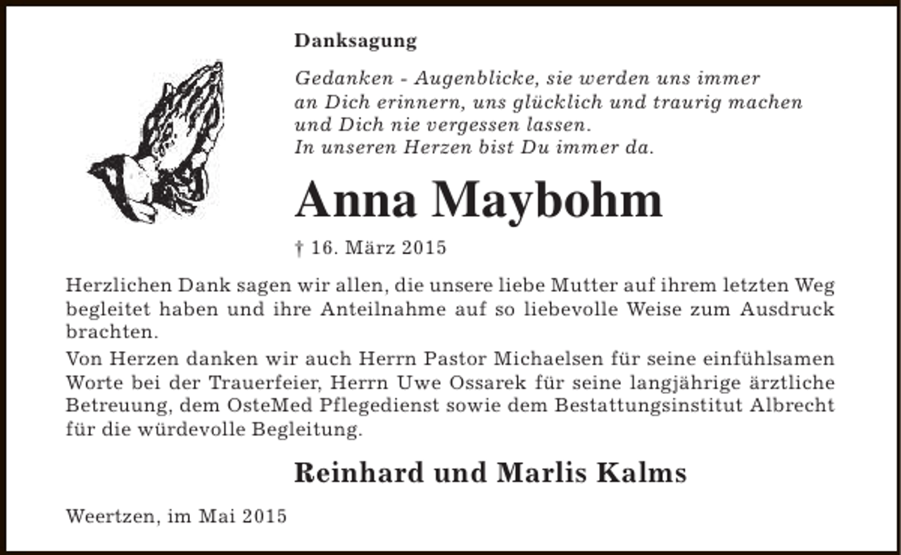 <p>Danksagung<br />Gedanken - Augenblicke, sie werden uns immer<br />an Dich erinnern, uns glücklich und traurig machen<br />und Dich nie vergessen lassen.<br />In unseren Herzen bist Du immer da.</p><p>Anna Maybohm<br />† 16. März 2015</p><p>Herzlichen Dank sagen wir allen, die unsere liebe Mutter auf ihrem letzten Weg<br />begleitet haben und ihre Anteilnahme auf so liebevolle Weise zum Ausdruck<br />brachten.<br />Von Herzen danken wir auch Herrn Pastor Michaelsen für seine einfühlsamen<br />Worte bei der Trauerfeier, Herrn Uwe Ossarek für seine langjährige ärztliche<br />Betreuung, dem OsteMed Pflegedienst sowie dem Bestattungsinstitut Albrecht<br />für die würdevolle Begleitung.</p><p>Reinhard und Marlis Kalms<br />Weertzen, im Mai 2015</p>