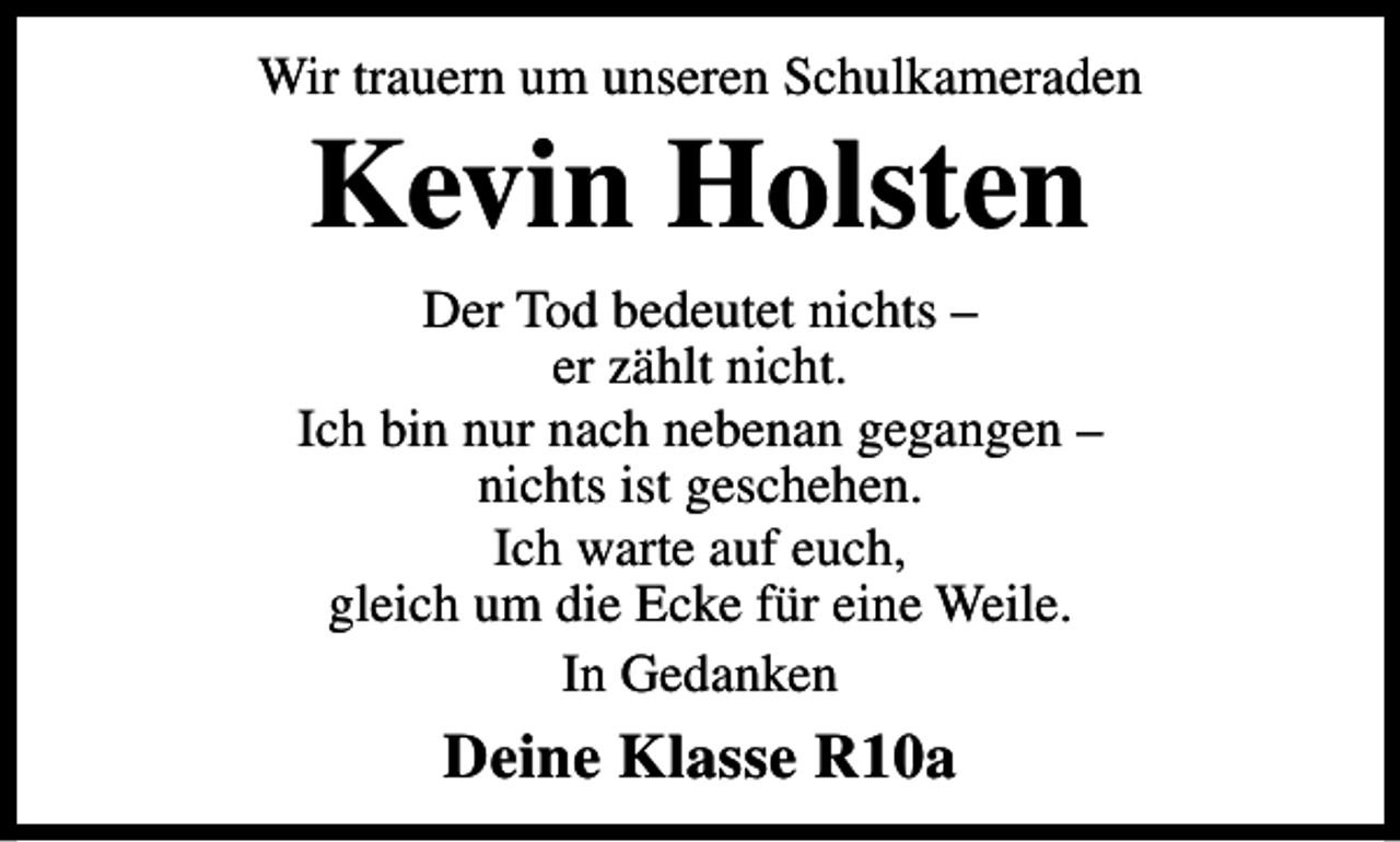 <p>Wir trauern um unseren Schulkameraden</p><p>Kevin Holsten</p><p>Der Tod bedeutet nichts –<br />er zählt nicht.<br />Ich bin nur nach nebenan gegangen –<br />nichts ist geschehen.<br />Ich warte auf euch,<br />gleich um die Ecke für eine Weile.<br />In Gedanken</p><p>Deine Klasse R10a</p>