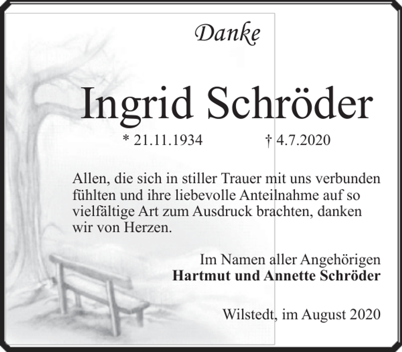 <p>Danke</p><p>Ingrid Schröder<br />* 21.11.1934</p><p>† 4.7.2020</p><p>Allen, die sich in stiller Trauer mit uns verbunden<br />fühlten und ihre liebevolle Anteilnahme auf so<br />vielfältige Art zum Ausdruck brachten, danken<br />wir von Herzen.<br />Im Namen aller Angehörigen<br />Hartmut und Annette Schröder<br />Wilstedt, im August 2020</p>