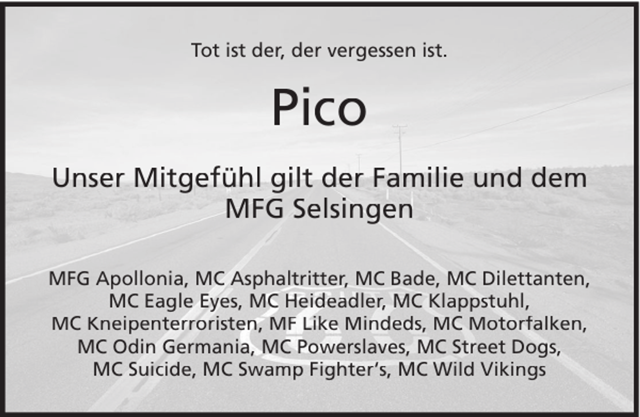 <p>Tot ist der, der vergessen ist.</p><p>Pico<br />Unser Mitgefühl gilt der Familie und dem<br />MFG Selsingen<br />MFG Apollonia, MC Asphaltritter, MC Bade, MC Dilettanten,<br />MC Eagle Eyes, MC Heideadler, MC Klappstuhl,<br />MC Kneipenterroristen, MF Like Mindeds, MC Motorfalken,<br />MC Odin Germania, MC Powerslaves, MC Street Dogs,<br />MC Suicide, MC Swamp Fighter‘s, MC Wild Vikings</p>