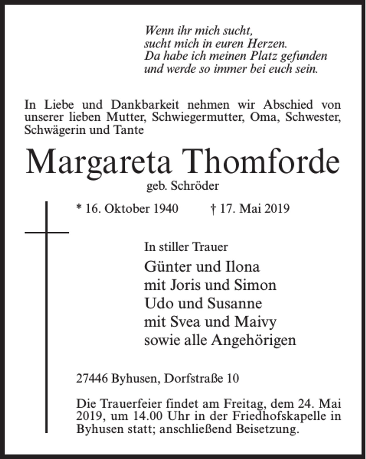 <p>Wenn ihr mich sucht,<br />sucht mich in euren Herzen.<br />Da habe ich meinen Platz gefunden<br />und werde so immer bei euch sein.<br />In Liebe und Dankbarkeit nehmen wir Abschied von<br />unserer lieben Mutter, Schwiegermutter, Oma, Schwester,<br />Schwägerin und Tante</p><p>Margareta Thomforde<br />geb. Schröder</p><p>* 16. Oktober 1940</p><p>† 17. Mai 2019</p><p>In stiller Trauer</p><p>Günter und Ilona<br />mit Joris und Simon<br />Udo und Susanne<br />mit Svea und Maivy<br />sowie alle Angehörigen<br />27446 Byhusen, Dorfstraße 10<br />Die Trauerfeier findet am Freitag, dem 24. Mai<br />2019, um 14.00 Uhr in der Friedhofskapelle in<br />Byhusen statt; anschließend Beisetzung.</p>