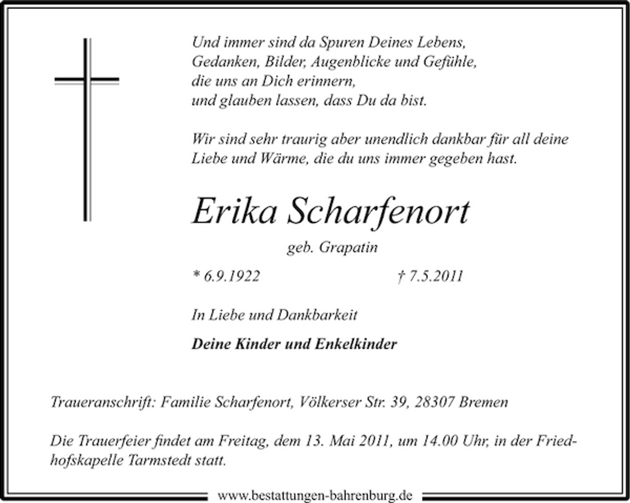 <p>Und immer sind da Spuren Deines Lebens, Gedanken, Bilder, Augenblicke und Gefühle, die uns an Dich erinnern, und glauben lassen, dass Du da bist. Wir sind sehr traurig aber unendlich dankbar für all deine Liebe und Wärme, die du uns immer gegeben hast.</p><p>Erika Scharfenort<br />geb. Grapatin * 6.9.1922 In Liebe und Dankbarkeit Deine Kinder und Enkelkinder † 7.5.2011</p><p>Traueranschrift: Familie Scharfenort, Völkerser Str. 39, 28307 Bremen Die Trauerfeier ﬁndet am Freitag, dem 13. Mai 2011, um 14.00 Uhr, in der Friedhofskapelle Tarmstedt statt.<br />www.bestattungen-bahrenburg.de</p>