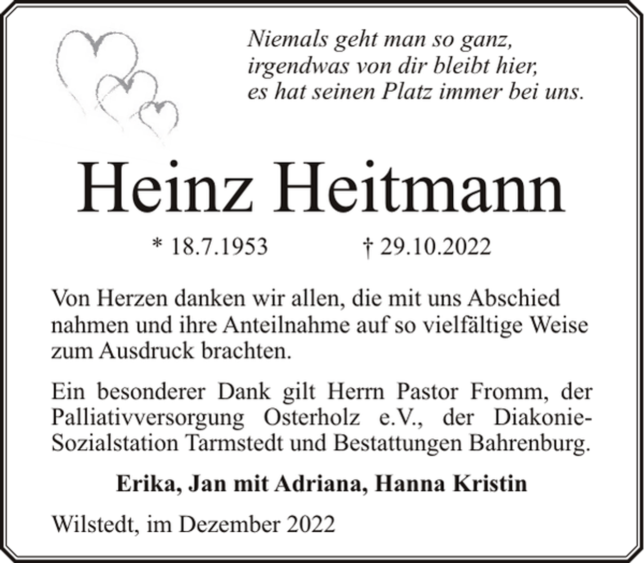 <p>Niemals geht man so ganz,<br />irgendwas von dir bleibt hier,<br />es hat seinen Platz immer bei uns.</p><p>Heinz Heitmann<br />* 18.7.1953</p><p>† 29.10.2022</p><p>Von Herzen danken wir allen, die mit uns Abschied<br />nahmen und ihre Anteilnahme auf so vielfältige Weise<br />zum Ausdruck brachten.<br />Ein besonderer Dank gilt Herrn Pastor Fromm, der<br />Palliativversorgung Osterholz e.V., der DiakonieSozialstation Tarmstedt und Bestattungen Bahrenburg.<br />Erika, Jan mit Adriana, Hanna Kristin<br />Wilstedt, im Dezember 2022</p>