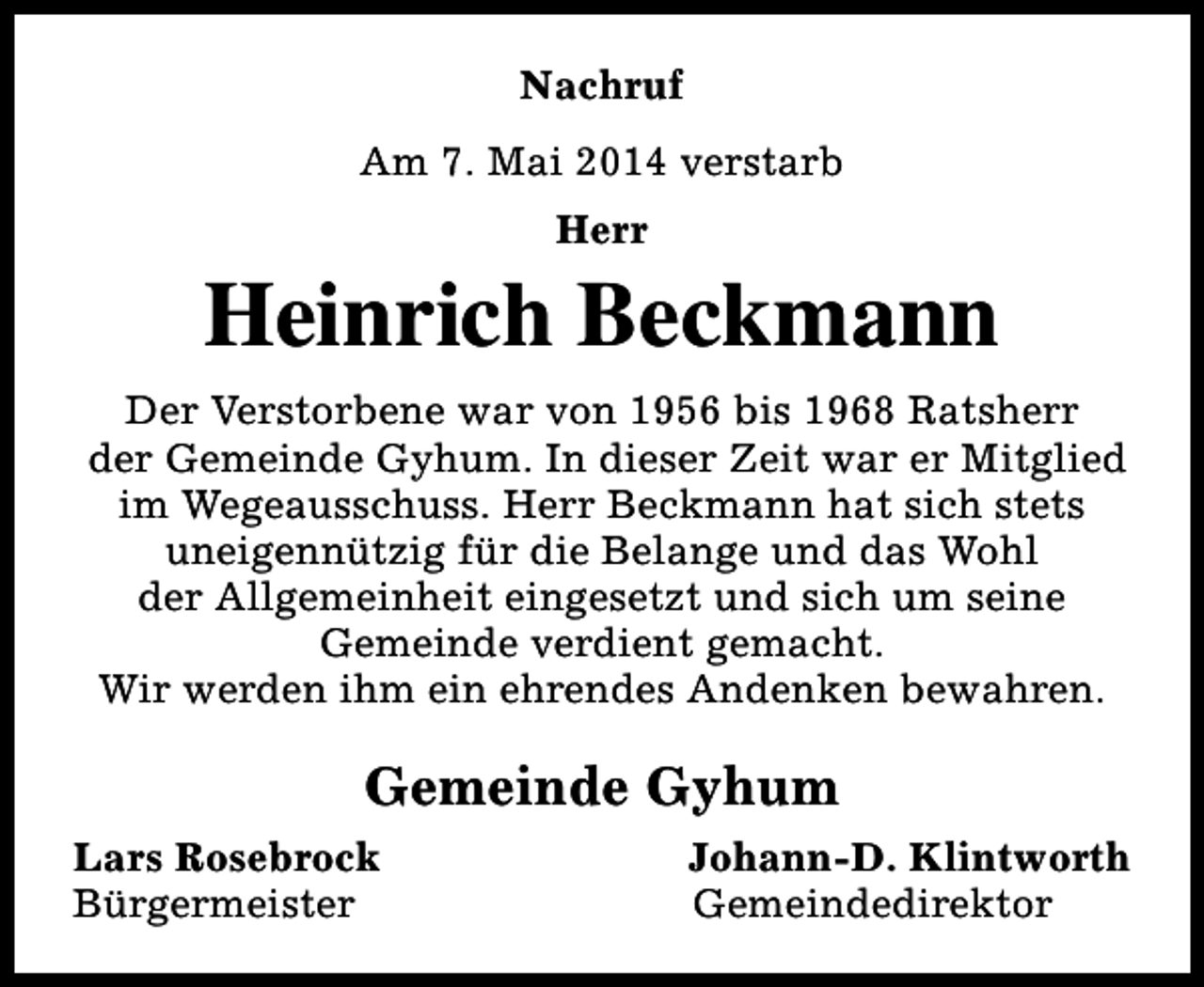 <p>Nachruf<br />Am 7. Mai 2014 verstarb<br />Herr</p><p>Heinrich Beckmann<br />Der Verstorbene war von 1956 bis 1968 Ratsherr<br />der Gemeinde Gyhum. In dieser Zeit war er Mitglied<br />im Wegeausschuss. Herr Beckmann hat sich stets<br />uneigennützig für die Belange und das Wohl<br />der Allgemeinheit eingesetzt und sich um seine<br />Gemeinde verdient gemacht.<br />Wir werden ihm ein ehrendes Andenken bewahren.</p><p>Gemeinde Gyhum<br />Lars Rosebrock<br />Bürgermeister</p><p>Johann-D. Klintworth<br />Gemeindedirektor</p>