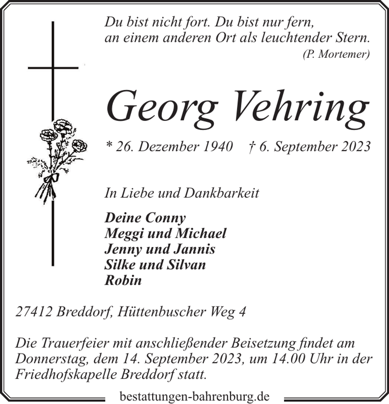 <p>Du bist nicht fort. Du bist nur fern,<br />an einem anderen Ort als leuchtender Stern.<br />(P. Mortemer)</p><p>Georg Vehring<br />* 26. Dezember 1940</p><p>† 6. September 2023</p><p>In Liebe und Dankbarkeit<br />Deine Conny<br />Meggi und Michael<br />Jenny und Jannis<br />Silke und Silvan<br />Robin<br />27412 Breddorf, Hüttenbuscher Weg 4<br />Die Trauerfeier mit anschließender Beisetzung findet am<br />Donnerstag, dem 14. September 2023, um 14.00 Uhr in der<br />Friedhofskapelle Breddorf statt.<br />bestattungen-bahrenburg.de</p>