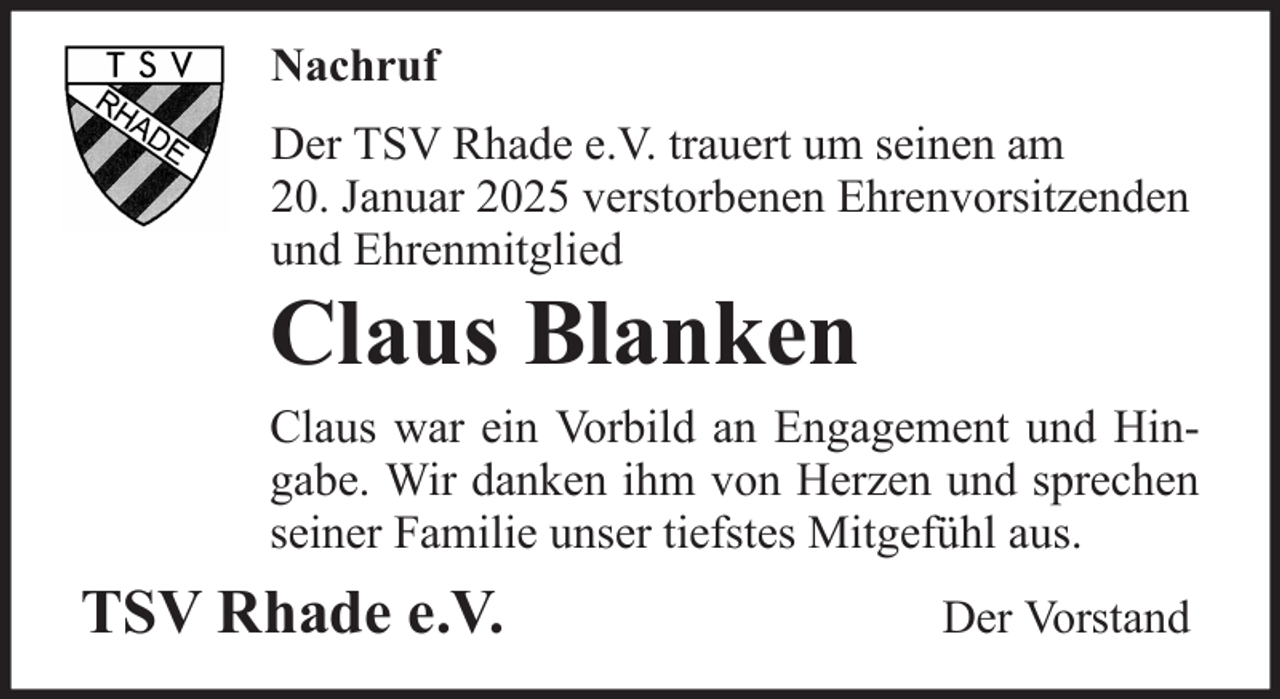 <p>Nachruf<br />Der TSV Rhade e.V. trauert um seinen am<br />20. Januar 2025 verstorbenen Ehrenvorsitzenden<br />und Ehrenmitglied</p><p>Claus Blanken<br />Claus war ein Vorbild an Engagement und Hingabe. Wir danken ihm von Herzen und sprechen<br />seiner Familie unser tiefstes Mitgefühl aus.</p><p>TSV Rhade e.V.</p><p>Der Vorstand</p>