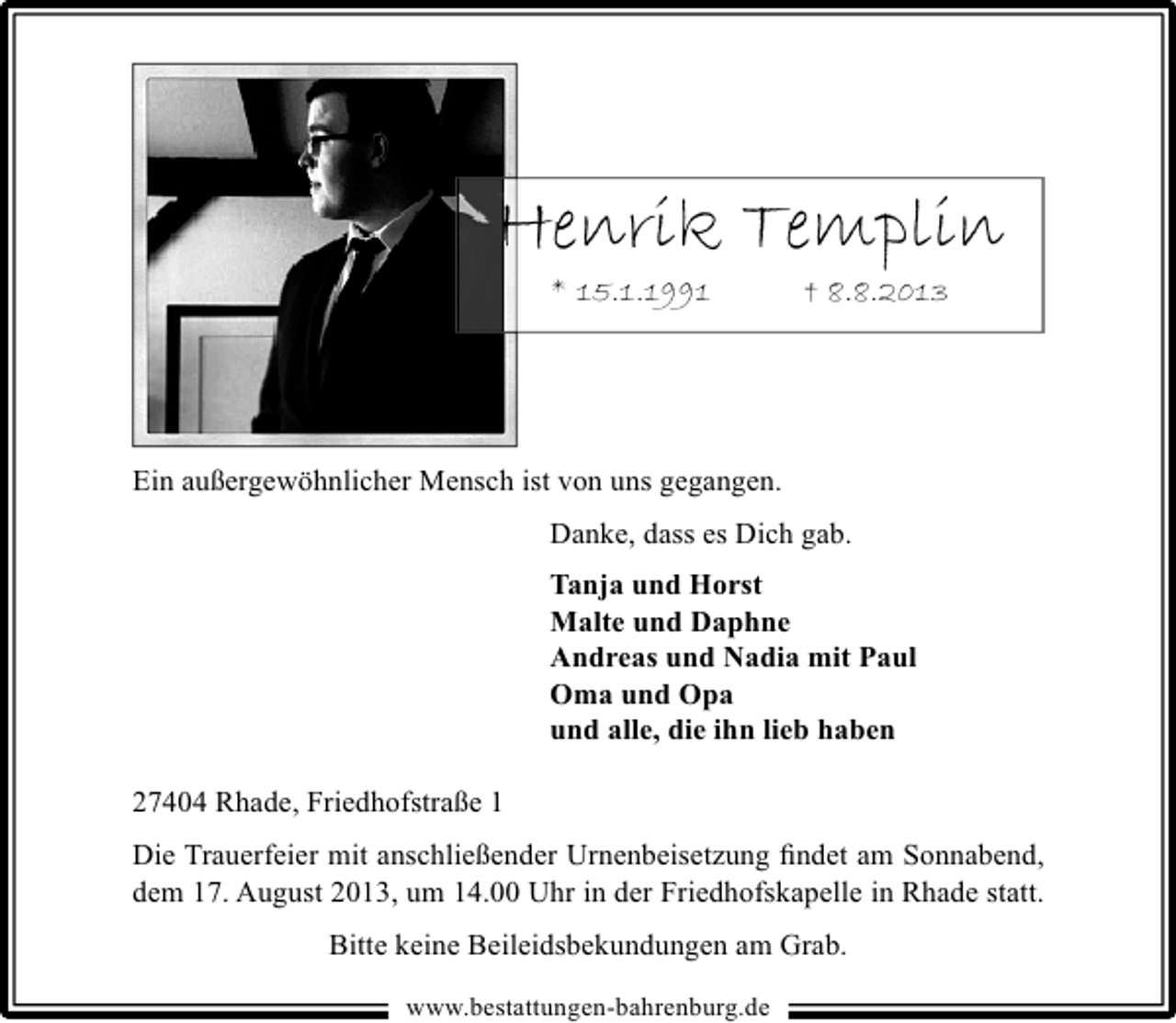 <p>Henrik Templin<br />* 15.1.1991</p>
<p>â€ 8.8.2013</p>
<p>Ein außergewöhnlicher Mensch ist von uns gegangen.<br />Danke, dass es Dich gab.<br />Tanja und Horst<br />Malte und Daphne<br />Andreas und Nadia mit Paul<br />Oma und Opa<br />und alle, die ihn lieb haben<br />27404 Rhade, FriedhofstraÃŸe 1<br />Die Trauerfeier mit anschließender Urnenbeisetzung findet am Sonnabend,<br />dem 17. August 2013, um 14.00 Uhr in der Friedhofskapelle in Rhade statt.<br />Bitte keine Beileidsbekundungen am Grab.<br />www.bestattungen-bahrenburg.de</p>
