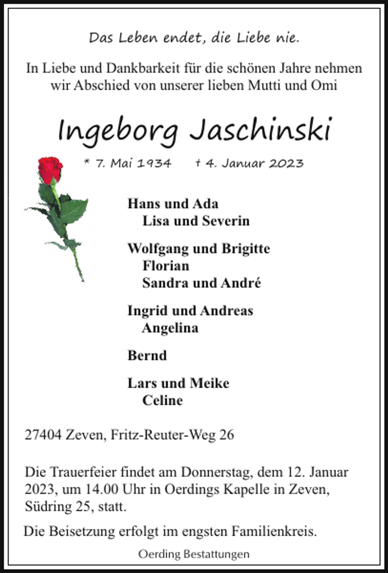 <p>Das Leben endet, die Liebe nie.</p><p>In Liebe und Dankbarkeit für die schönen Jahre nehmen<br />wir Abschied von unserer lieben Mutti und Omi</p><p>Ingeborg Jaschinski<br />* 7. Mai 1934</p><p>† 4. Januar 2023</p><p>Hans und Ada<br />Lisa und Severin<br />Wolfgang und Brigitte<br />W<br />Florian<br />Sandra und André<br />Ingrid und Andreas<br />Angelina<br />Bernd<br />Lars und Meike<br />Celine<br />27404 Zeven, Fritz-Reuter-Weg 26<br />Die Trauerfeier findet am Donnerstag, dem 12. Januar<br />2023, um 14.00 Uhr in Oerdings Kapelle in Zeven,<br />Südring 25, statt.<br />Die Beisetzung erfolgt im engsten Familienkreis.<br />Oerding Bestattungen</p>