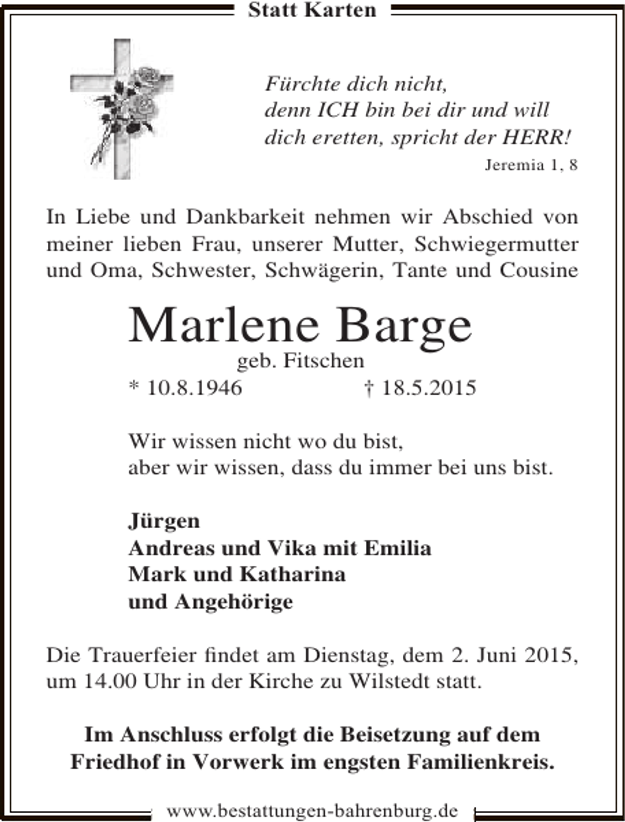 <p>Statt Karten<br />Fürchte dich nicht,<br />denn ICH bin bei dir und will<br />dich eretten, spricht der HERR!<br />Jeremia 1, 8</p>
<p>In Liebe und Dankbarkeit nehmen wir Abschied von<br />meiner lieben Frau, unserer Mutter, Schwiegermutter<br />und Oma, Schwester, Schwägerin, Tante und Cousine</p>
<p>Marlene Barge</p>
<p>geb. Fitschen<br />* 10.8.1946<br />† 18.5.2015<br />Wir wissen nicht wo du bist,<br />aber wir wissen, dass du immer bei uns bist.<br />Jürgen<br />Andreas und Vika mit Emilia<br />Mark und Katharina<br />und Angehörige<br />Die Trauerfeier ﬁndet am Dienstag, dem 2. Juni 2015,<br />um 14.00 Uhr in der Kirche zu Wilstedt statt.<br />Im Anschluss erfolgt die Beisetzung auf dem<br />Friedhof in Vorwerk im engsten Familienkreis.<br />www.bestattungen-bahrenburg.de</p>