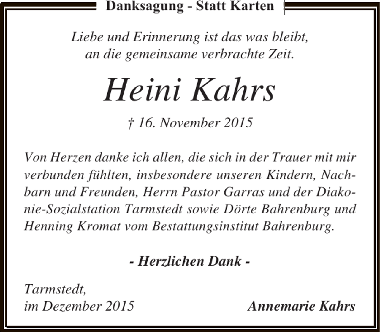 <p>Danksagung - Statt Karten<br />Liebe und Erinnerung ist das was bleibt,<br />an die gemeinsame verbrachte Zeit.</p><p>Heini Kahrs<br />† 16. November 2015<br />Von Herzen danke ich allen, die sich in der Trauer mit mir<br />verbunden fühlten, insbesondere unseren Kindern, Nachbarn und Freunden, Herrn Pastor Garras und der Diakonie-Sozialstation Tarmstedt sowie Dörte Bahrenburg und<br />Henning Kromat vom Bestattungsinstitut Bahrenburg.</p><p>- Herzlichen Dank Tarmstedt,<br />im Dezember 2015</p><p>Annemarie Kahrs</p>