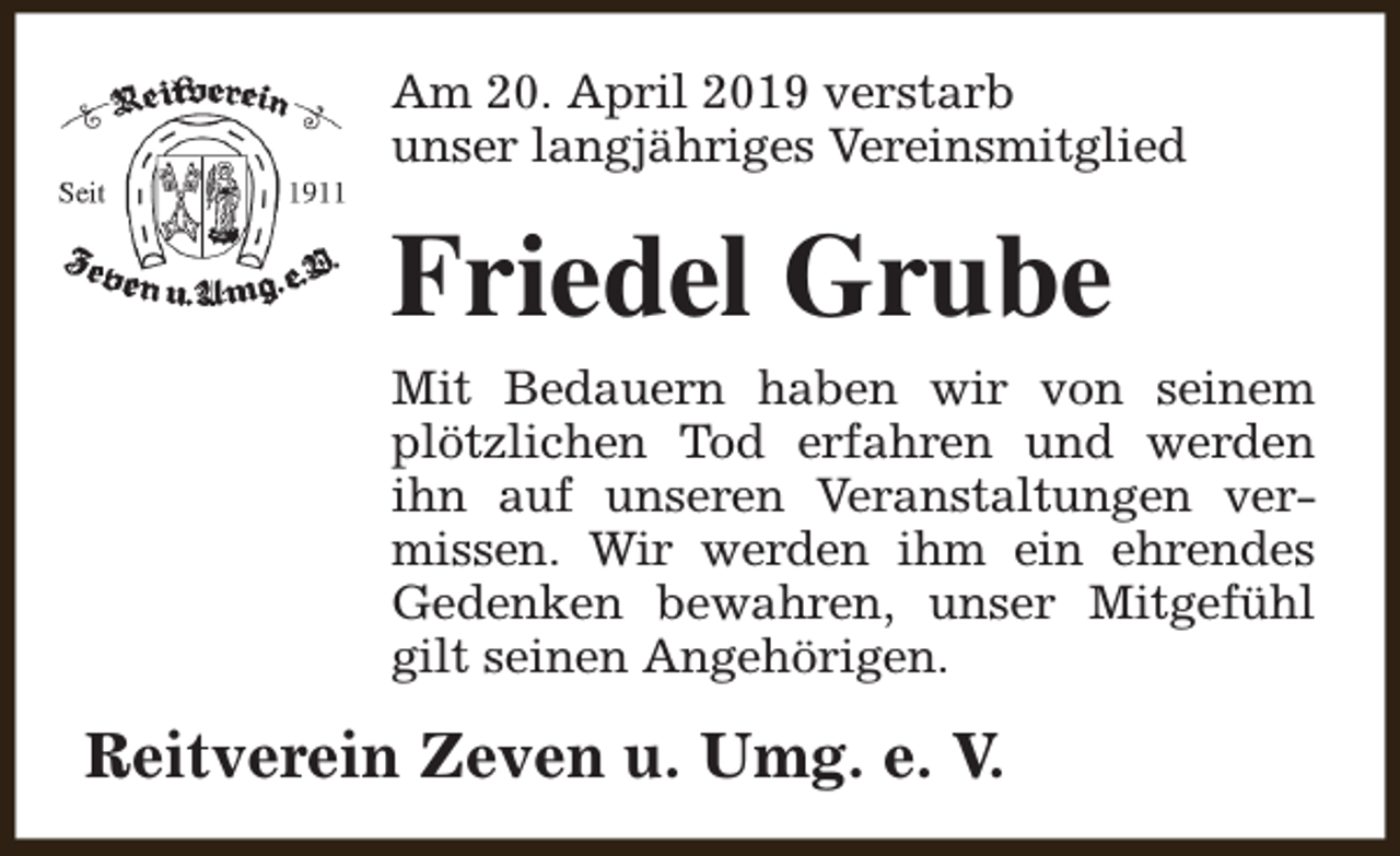 <p>Am 20. April 2019 verstarb<br />unser langjähriges Vereinsmitglied</p><p>Friedel Grube</p><p>Mit Bedauern haben wir von seinem<br />plötzlichen Tod erfahren und werden<br />ihn auf unseren Veranstaltungen vermissen. Wir werden ihm ein ehrendes<br />Gedenken bewahren, unser Mitgefühl<br />gilt seinen Angehörigen.</p><p>Reitverein Zeven u. Umg. e. V.</p>