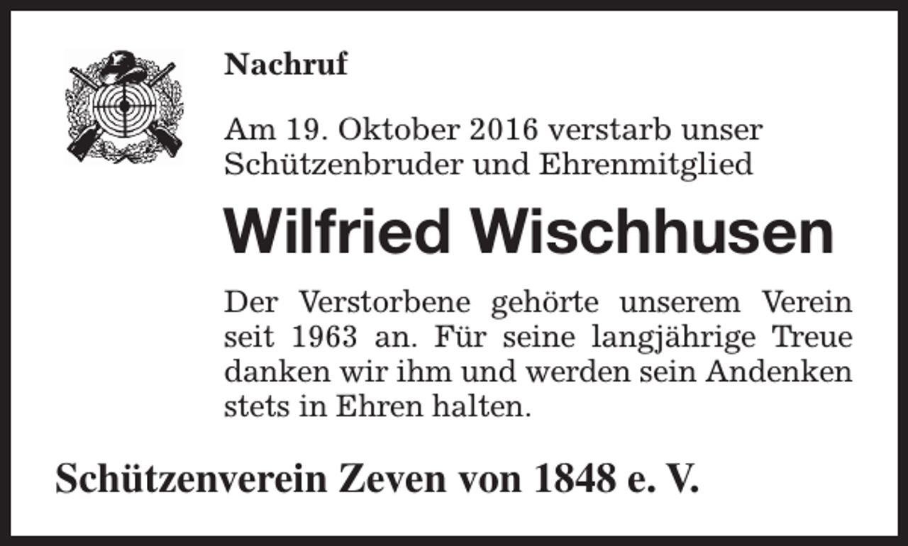 <p>Nachruf<br />Am 19. Oktober 2016 verstarb unser<br />Schützenbruder und Ehrenmitglied</p><p>Wilfried Wischhusen<br />Der Verstorbene gehörte unserem Verein<br />seit 1963 an. Für seine langjährige Treue<br />danken wir ihm und werden sein Andenken<br />stets in Ehren halten.</p><p>Schützenverein Zeven von 1848 e. V.</p>