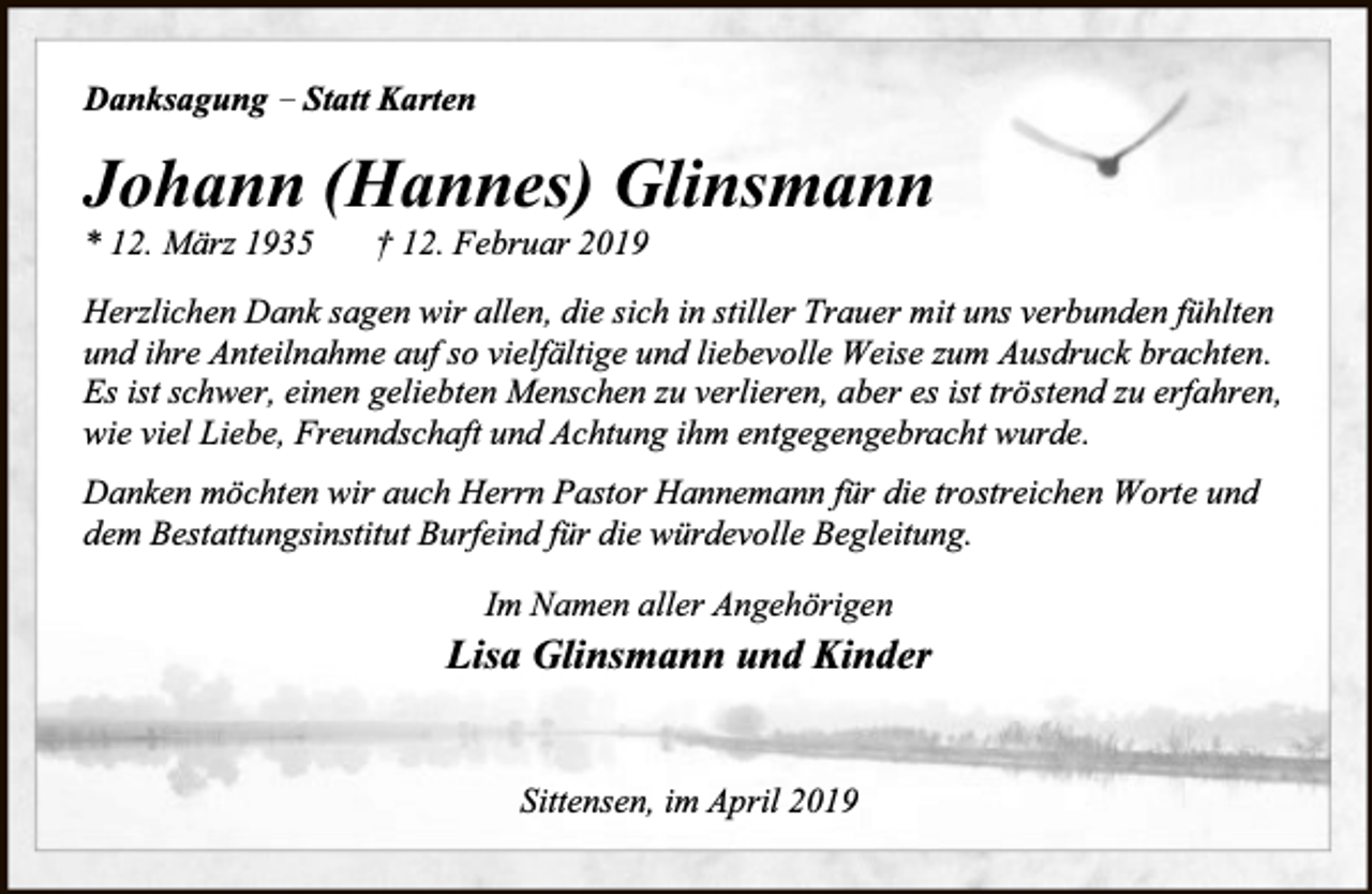 <p>Danksagung – Statt Karten</p><p>Johann (Hannes) Glinsmann</p><p>* 12. März 1935</p><p>† 12. Februar 2019</p><p>Herzlichen Dank sagen wir allen, die sich in stiller Trauer mit uns verbunden fühlten<br />und ihre Anteilnahme auf so vielfältige und liebevolle Weise zum Ausdruck brachten.<br />Es ist schwer, einen geliebten Menschen zu verlieren, aber es ist tröstend zu erfahren,<br />wie viel Liebe, Freundschaft und Achtung ihm entgegengebracht wurde.<br />Danken möchten wir auch Herrn Pastor Hannemann für die trostreichen Worte und<br />dem Bestattungsinstitut Burfeind für die würdevolle Begleitung.<br />Im Namen aller Angehörigen</p><p>Lisa Glinsmann und Kinder<br />Sittensen, im April 2019</p>