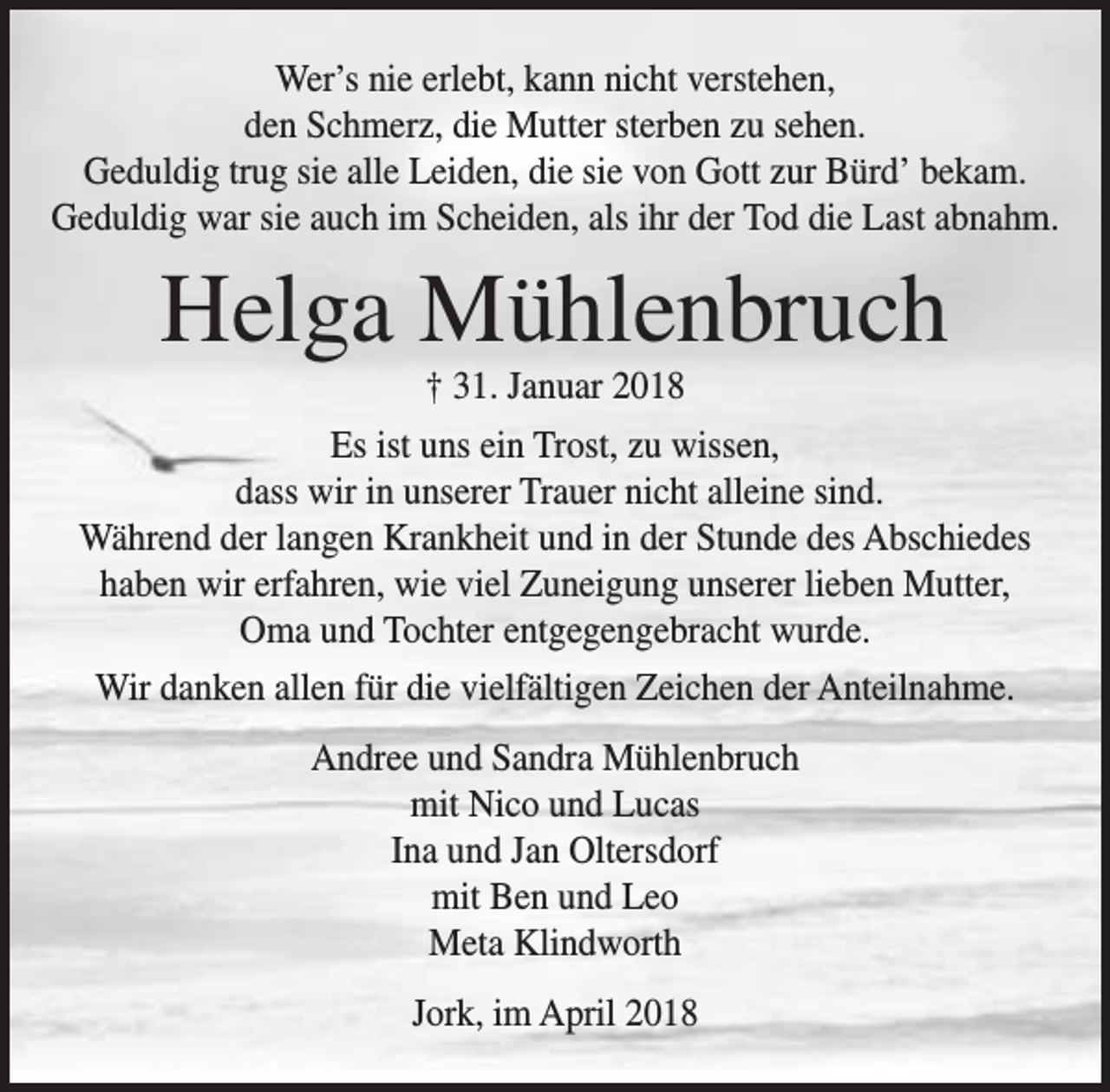 <p>Wer’s nie erlebt, kann nicht verstehen,<br />den Schmerz, die Mutter sterben zu sehen.<br />Geduldig trug sie alle Leiden, die sie von Gott zur Bürd’ bekam.<br />Geduldig war sie auch im Scheiden, als ihr der Tod die Last abnahm.</p><p>Helga Mühlenbruch<br />† 31. Januar 2018</p><p>Es ist uns ein Trost, zu wissen,<br />dass wir in unserer Trauer nicht alleine sind.<br />Während der langen Krankheit und in der Stunde des Abschiedes<br />haben wir erfahren, wie viel Zuneigung unserer lieben Mutter,<br />Oma und Tochter entgegengebracht wurde.<br />Wir danken allen für die vielfältigen Zeichen der Anteilnahme.<br />Andree und Sandra Mühlenbruch<br />mit Nico und Lucas<br />Ina und Jan Oltersdorf<br />mit Ben und Leo<br />Meta Klindworth<br />Jork, im April 2018</p>