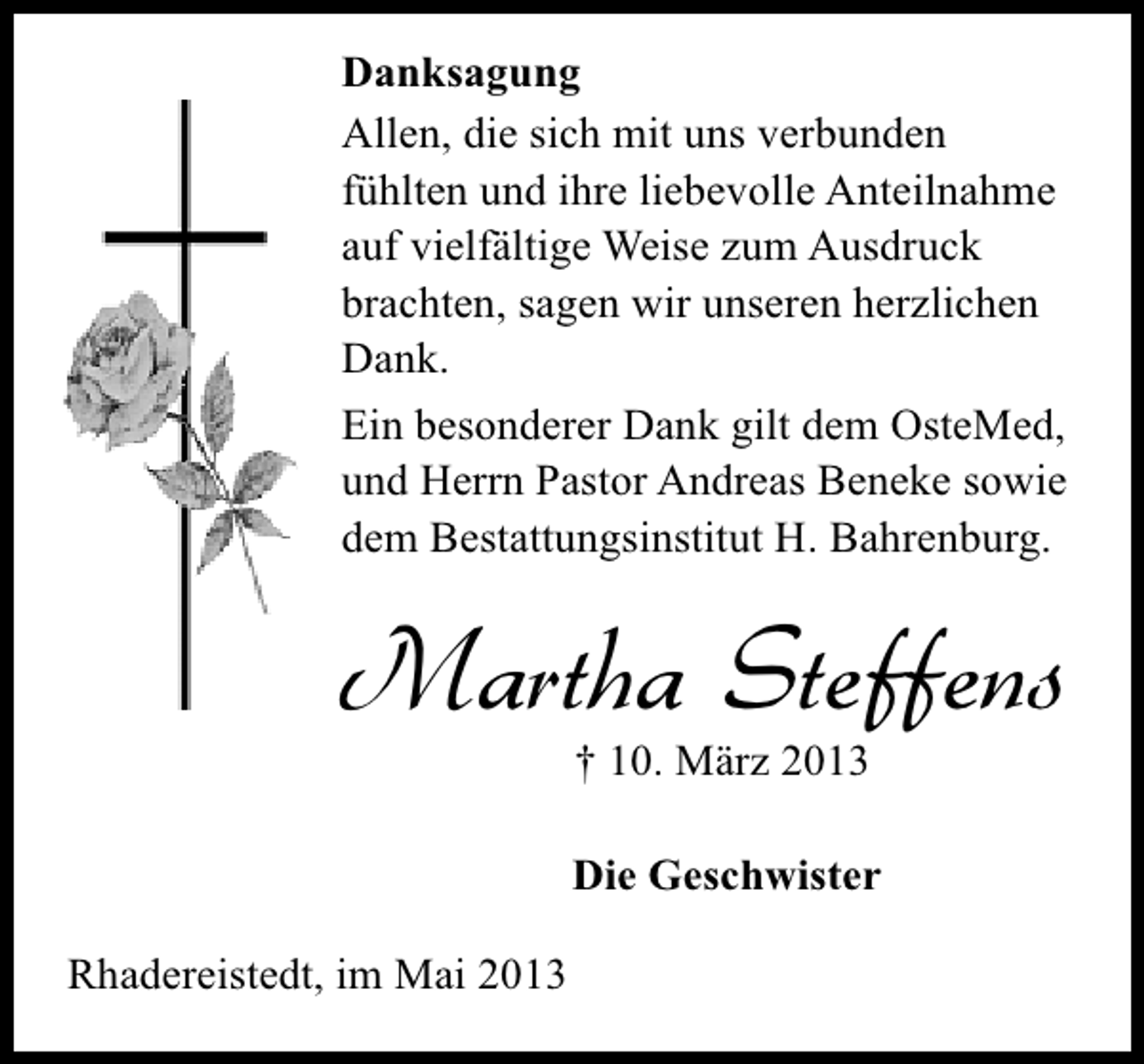 <p>Danksagung<br />Allen, die sich mit uns verbunden<br />fühlten und ihre liebevolle Anteilnahme<br />auf vielfältige Weise zum Ausdruck<br />brachten, sagen wir unseren herzlichen<br />Dank.<br />Ein besonderer Dank gilt dem OsteMed,<br />und Herrn Pastor Andreas Beneke sowie<br />dem Bestattungsinstitut H. Bahrenburg.</p><p>Martha Steffens<br />† 10. März 2013</p><p>Die Geschwister<br />Rhadereistedt, im Mai 2013</p>