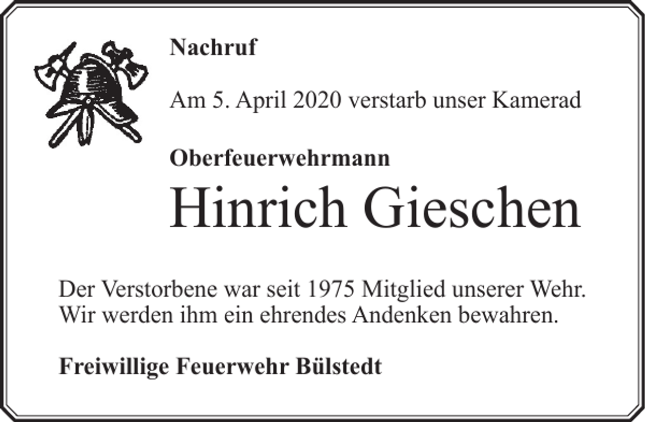 <p>Nachruf<br />Am 5. April 2020 verstarb unser Kamerad<br />Oberfeuerwehrmann</p><p>Hinrich Gieschen<br />Der Verstorbene war seit 1975 Mitglied unserer Wehr.<br />Wir werden ihm ein ehrendes Andenken bewahren.<br />Freiwillige Feuerwehr Bülstedt</p>