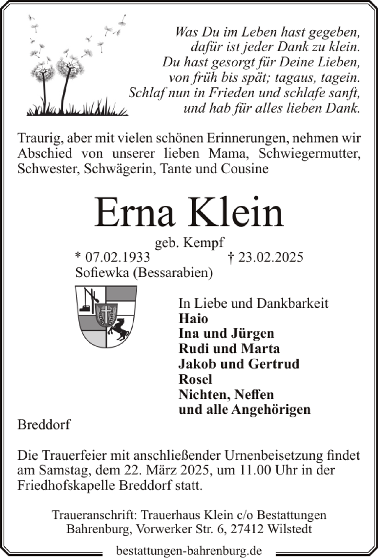 <p>Was Du im Leben hast gegeben,<br />dafür ist jeder Dank zu klein.<br />Du hast gesorgt für Deine Lieben,<br />von früh bis spät; tagaus, tagein.<br />Schlaf nun in Frieden und schlafe sanft,<br />und hab für alles lieben Dank.<br />Traurig, aber mit vielen schönen Erinnerungen, nehmen wir<br />Abschied von unserer lieben Mama, Schwiegermutter,<br />Schwester, Schwägerin, Tante und Cousine</p><p>Erna Klein</p><p>geb. Kempf<br />* 07.02.1933<br />† 23.02.2025<br />Sofiewka (Bessarabien)</p><p>Breddorf</p><p>In Liebe und Dankbarkeit<br />Haio<br />Ina und Jürgen<br />Rudi und Marta<br />Jakob und Gertrud<br />Rosel<br />Nichten, Neffen<br />und alle Angehörigen</p><p>Die Trauerfeier mit anschließender Urnenbeisetzung findet<br />am Samstag, dem 22. März 2025, um 11.00 Uhr in der<br />Friedhofskapelle Breddorf statt.<br />Traueranschrift: Trauerhaus Klein c/o Bestattungen<br />Bahrenburg, Vorwerker Str. 6, 27412 Wilstedt<br />bestattungen-bahrenburg.de</p>
