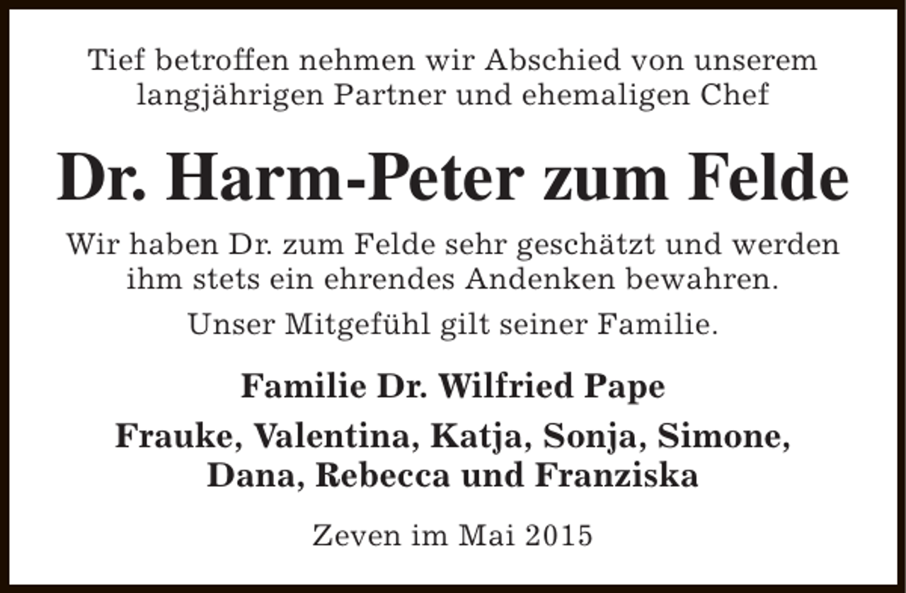 <p>Tief betroffen nehmen wir Abschied von unserem<br />langjährigen Partner und ehemaligen Chef</p><p>Dr. Harm-Peter zum Felde<br />Wir haben Dr. zum Felde sehr geschätzt und werden<br />ihm stets ein ehrendes Andenken bewahren.<br />Unser Mitgefühl gilt seiner Familie.</p><p>Familie Dr. Wilfried Pape<br />Frauke, Valentina, Katja, Sonja, Simone,<br />Dana, Rebecca und Franziska<br />Zeven im Mai 2015</p>