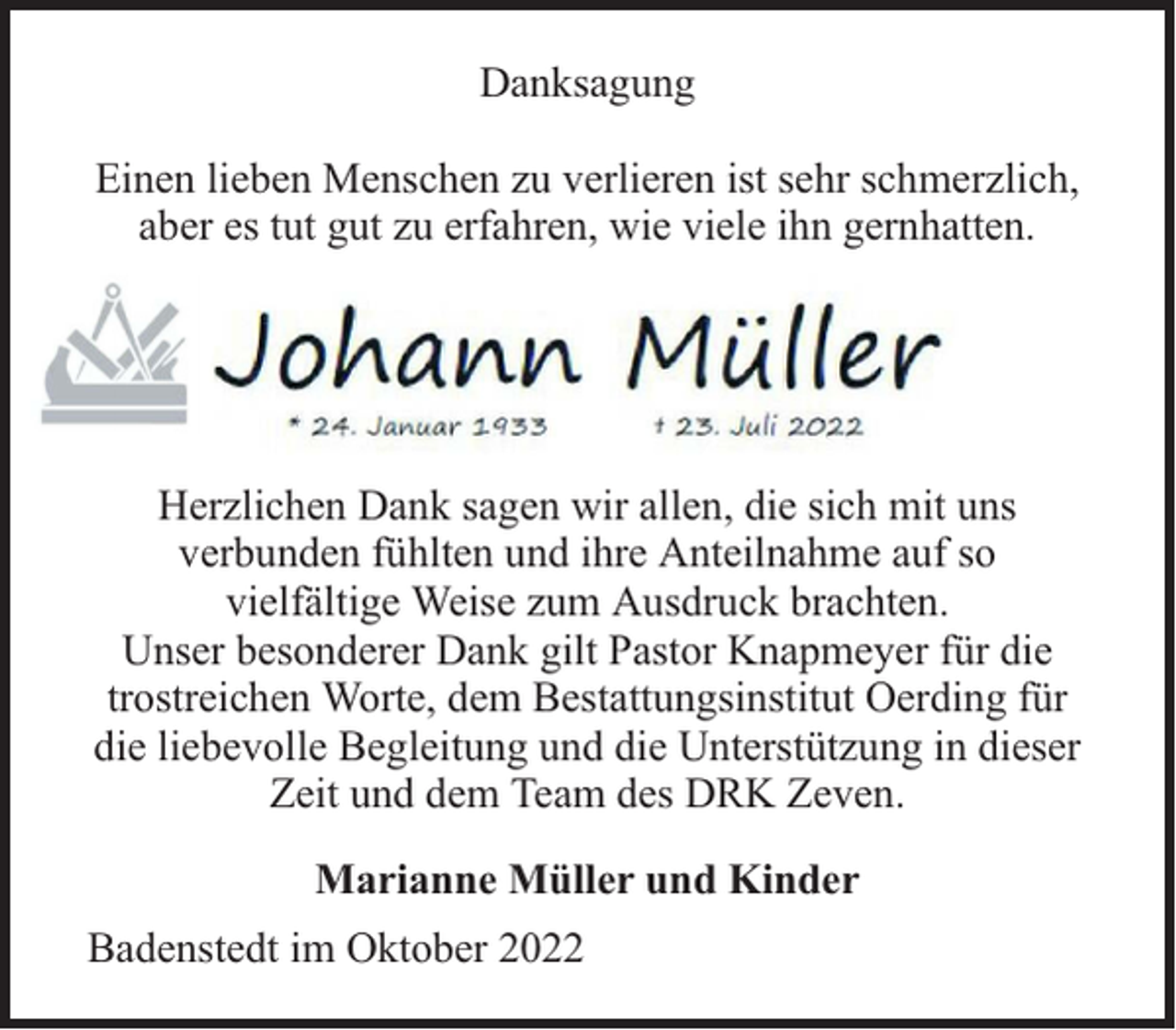 <p>Danksagung<br />Einen lieben Menschen zu verlieren ist sehr schmerzlich,<br />aber es tut gut zu erfahren, wie viele ihn gernhatten.</p><p>Herzlichen Dank sagen wir allen, die sich mit uns<br />verbunden fühlten und ihre Anteilnahme auf so<br />vielfältige Weise zum Ausdruck brachten.<br />Unser besonderer Dank gilt Pastor Knapmeyer für die<br />trostreichen Worte, dem Bestattungsinstitut Oerding für<br />die liebevolle Begleitung und die Unterstützung in dieser<br />Zeit und dem Team des DRK Zeven.<br />Marianne Müller und Kinder<br />Badenstedt im Oktober 2022</p>