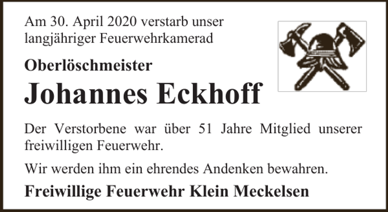 <p>Am 30. April 2020 verstarb unser<br />langjähriger Feuerwehrkamerad</p><p>Oberlöschmeister</p><p>Johannes Eckhoff<br />Der Verstorbene war über 51 Jahre Mitglied unserer<br />freiwilligen Feuerwehr.<br />Wir werden ihm ein ehrendes Andenken bewahren.</p><p>Freiwillige Feuerwehr Klein Meckelsen</p>