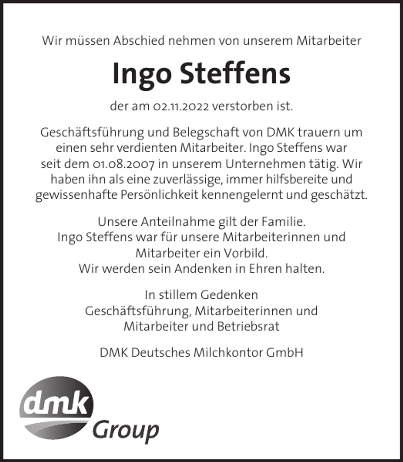 <p>Wir müssen Abschied nehmen von unserem Mitarbeiter</p><p>Ingo Steffens<br />der am 02.11.2022 verstorben ist.<br />Geschäftsführung und Belegschaft von DMK trauern um<br />einen sehr verdienten Mitarbeiter. Ingo Steffens war<br />seit dem 01.08.2007 in unserem Unternehmen tätig. Wir<br />haben ihn als eine zuverlässige, immer hilfsbereite und<br />gewissenhafte Persönlichkeit kennengelernt und geschätzt.<br />Unsere Anteilnahme gilt der Familie.<br />Ingo Steffens war für unsere Mitarbeiterinnen und<br />Mitarbeiter ein Vorbild.<br />Wir werden sein Andenken in Ehren halten.<br />In stillem Gedenken<br />Geschäftsführung, Mitarbeiterinnen und<br />Mitarbeiter und Betriebsrat<br />DMK Deutsches Milchkontor GmbH</p>